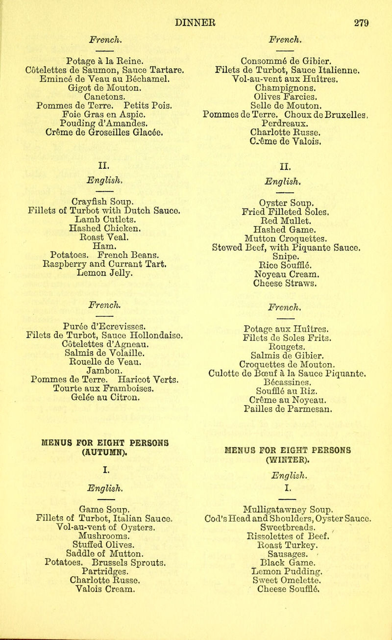 French. Potage a la Reine. Cotelettes de Saumon, Sauce Tartare. Emince de Veau au Bechamel. Gigot de Mouton. Canetons, Pommes de Terre. Petits Pois. Foie Gras en Aspic. Ponding d’Amandes. Cr6me de Groseilles Glac6e. II. English, Crayfish Soup. Fillets of Turbot with Dutch Sauce. Lamb Cutlets. Hashed Chicken. Roast Veal. Ham. Potatoes. French Beans. Raspberry and Currant Tart. Lemon Jelly. French. Pur^e d’Ecrevisses. Filets de Turbot, Sauce Hollondaiso, Cotelettes d’Agneau. Salmis de Volaille. Rouelle de Veau. Jambon. Pommes de Terre. Haricot Verts. Tourte aux Framboises. Gelde au Citron. French. Consomm6 de Gibier. Filets de Turbot, Sauce Italienne. Vol-au-vent aux Huitres. Champignons. Olives Farcies. Selle de Mouton. Pommes de Terre. Choux de Bruxelles, Perdreaux. Charlotte Russe. Cr^me de Valois. II. English. Oyster Soup. Fried Filleted Soles. Red Mullet. Hashed Game. Mutton Croquettes. Stewed Beef, with Piquante Sauce. Snipe. Rice SouffiS. Noyeau Cream. Cheese Straws. French. Potage aux Huitres. Filets de Soles Frits. Rougets. Salmis de Gibier. Croquettes de Mouton. Culotte de Boeuf a la Sauce Piquante. B6cassines. Souffle au Riz. Cr^me au Noyeau. Pailles de Parmesan. MENUS FOR EIGHT PERSONS (AUTUMN). I. English. Game Soup. Fillets of Turbot, Italian Sauce. Vol-au-vent of Oysters. Mushrooms. Stuffed Olives. Saddle of Mutton. Potatoes. Brussels Sprouts. Partridges. Charlotte Russe. Valois Cream. MENUS FOR EIGHT PERSONS (WINTER). English. I. Mulligatawney Soup. Cod’s Head and Shoulders, Oyster Sauce. Sweetbreads. Rissolettes of Beef. Roast Turkey. Sausages. Black Game. Lemon Pudding. Sweet Omelette. Cheese SoufQ6.