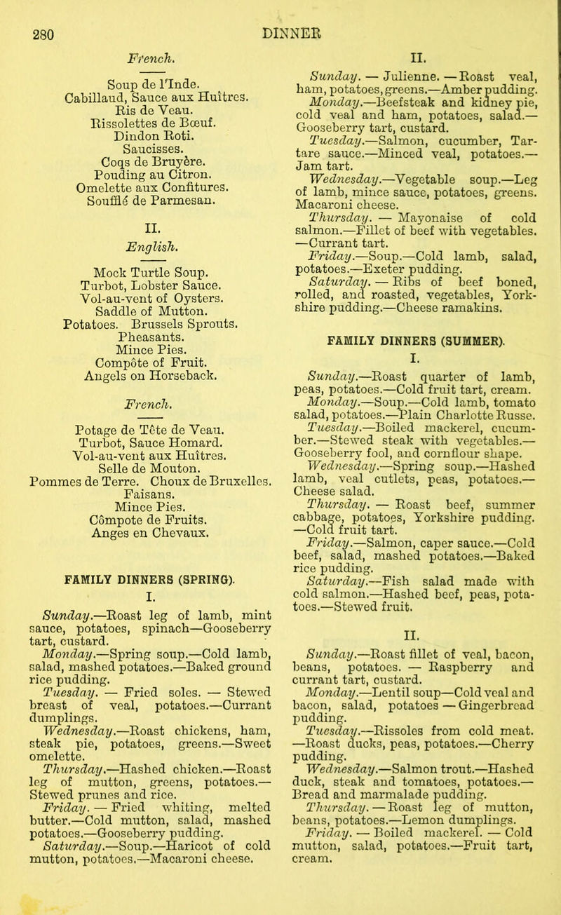 French. Soup de Elude. Cabillaud, Sauce aux Huitres. Ris de Veau. Rissolettes de Bceuf. Dindon Roti. Saucisses. Coqs de Bruy^re. Pouding au Citron. Omelette aux Confitures. Soufiid de Parmesan. II. English. Mock Turtle Soup. Turbot, Lobster Sauce. Vol-au-vent of Oysters. Saddle of Mutton. Potatoes. Brussels Sprouts. Pheasants. Mince Pies. Compote of Fruit. Angels on Horseback. French. Potage de Tete de Veau. Turbot, Sauce Homard. Vol-au-vent aux Huitres. Selle de Mouton. Pommes de Terre. Choux de Bruxelles. Paisans. Mince Pies. Compote de Fruits. Anges en Chevaux. FAMILY DINNERS (SPRING). I. Sunday.—Roast leg of lamb, mint sauce, potatoes, spinach—Gooseberry tart, custard. Monday.—Spring soup.—Cold lamb, salad, mashed potatoes.—Baked ground rice pudding. Tuesday. — Fried soles. — Stewed breast of veal, potatoes.—Currant dumplings. Wednesday.—Roast chickens, ham, steak pie, potatoes, greens.—Sweet omelette. Thursday.—Hashed chicken.—Roast leg of mutton, greens, potatoes.— Stewed prunes and rice. Friday. — Fried whiting, melted butter.—Cold mutton, salad, mashed potatoes.—Gooseberry pudding. Saturday.—Soup.—Haricot of cold mutton, potatoes.—Macaroni cheese. II. Sunday. — Julienne. —Roast veal, ham, potatoes, greens.—Amber pudding. Monday.—Beefsteak and kidney pie, cold veal and ham, potatoes, salad.— Gooseberry tart, custard. Tuesday.—Salmon, cucumber. Tar- tare sauce.—Minced veal, potatoes.— Jam tart. Wednesday.—^Vegetable soup.—Leg of lamb, mince sauce, potatoes, greens. Macaroni cheese. Thursday. — Mayonaise of cold salmon.—Fillet of beef with vegetables. —Currant tart. Friday.—Soup.—Cold lamb, salad, potatoes.—Exeter pudding. Saturday. — Ribs of beef boned, rolled, and roasted, vegetables, York- shire pudding.—Cheese ramakins. FAMILY DINNERS (SUMMER). I. Sunday.—Roast quarter of lamb, peas, potatoes.—Cold fruit tart, cream. Monday.—Soum—Cold lamb, tomato salad, potatoes.—-Plain Charlotte Russe. Tuesday.—Boiled mackerel, cucum- ber.—Stewed steak with vegetables.— Gooseberry fool, and cornflour shape. Wednesday.—Spring soup.—Hashed lamb, veal cutlets, peas, potatoes.— Cheese salad. Thursday. — Roast beef, summer cabbage, potatoes, Yorkshire pudding. —Cold fruit tart. Friday.—Salmon, caper sauce.—Cold beef, salad, mashed potatoes.—Baked rice pudding. Saturday.—Fish salad made with cold salmon.—Hashed beef, peas, pota- toes.—Stewed fruit. II. Sunday.—Roast fillet of veal, bacon, beans, potatoes. — Raspberry and currant tart, custard. Monday.—Lentil soup—Cold veal and bacon, salad, potatoes—Gingerbread pudding. Tuesday.—Rissoles from cold meat. —Roast ducks, peas, potatoes.—Cherry pudding. Wednesday.—Salmon trout.—Hashed duck, steak and tomatoes, potatoes.— Bread and marmalade pudding. Thursday. — Roast leg of mutton, beans, potatoes.—Lemon dumplings. Friday. — Boiled mackerel. — Cold mutton, salad, potatoes.—Fruit tart, cream.