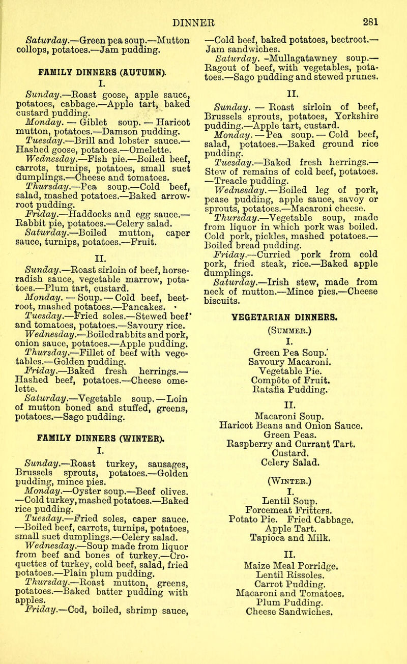 Saturday.—Green pea soup.—Mutton collops, potatoes.—Jam pudding. FAMILY DINNERS (AUTUMN). I. Sunday.—Roast goose, apple sauce, potatoes, cabbage.—Apple tart, baked custard pudding. Monday. — (^iblet soup. — Haricot mutton, potatoes.—Damson pudding. Tuesday.—Brill and lobster sauce.— Hashed goose, potatoes.—Omelette. Wednesday.—Fish pie.—Boiled beef, carrots, turnips, potatoes, small suet dumplings.—Cheese and tomatoes. Thursday.—Pea soup.—Cold beef, salad, mashed potatoes.—Baked arrow- root pudding. Friday.—Haddocks and egg sauce.— Rabbit pie, potatoes.—Celery salad. Saturday.—Boiled mutton, caper sauce, turnips, potatoes.—Fruit. II. Sunday.—Roast sirloin of beef, horse- radish sauce, vegetable marrow, pota- toes.—Plum tart, custard. Monday. — Soup. — Cold beef, beet- root, mashed p^otatoes.—Pancakes. • Tuesday.—Fried soles.—Stewed beef* and tomatoes, potatoes.—Savoury rice. Wednesday.—Boiledrabbits and pork, onion sauce, potatoes.—Apple pudding. Thursday .■—Fillet of beef with vege- tables.—Golden pudding. Friday.—Baked fresh herrings.— Hashed beef, potatoes.—Cheese ome- lette. Saturday.—Vegetable soup.—Loin of mutton boned and stuffed, greens, potatoes.—Sago pudding. FAMILY DINNERS (WINTER). I. Sunday.—Roast turkey, sausages, Brussels sprouts, potatoes.—Golden pudding, mince pies. Monday.—Oyster soup.—Beef olives. —-Cold turkey, mashed potatoes.—Baked rice pudding. Tuesday.—Fried soles, caper sauce. —Boiled beef, carrots, turnips, potatoes, small suet dumplings.—Celery salad. Wednesday.—Soup made from liquor from beef and bones of turkey.—Cro- quettes of turkey, cold beef, salad, fried potatoes.—Plain plum pudding. Thursday.—Roast mutton, greens, potatoes.—Baked batter pudding wuth apples. Friday.—Cod, boiled, shrimp sauce. —Cold beef, baked potatoes, beetroot.— Jam sandwiches. Saturday. -Mullagatawney soup.— Ragout of beef, with vegetables, pota- toes.—Sago pudding and stewed prunes. II. Sunday. — Roast sirloin of beef, Brussels sprouts, potatoes, Yorkshire pudding.—Apple tart, custard. Monday.—Pea soup. — Cold beef, salad, potatoes.—Baked ground rice pudding. Tuesday.—Baked fresh herrings.— Stew of remains of cold beef, potatoes. —Treacle pudding. Wednesday.—Boiled leg of pork, pease pudding, apple sauce, savoy or sprouts, potatoes.—Macaroni cheese. Thursday.—Vegetable soup, made from liquor in which pork was boiled. Cold pork, pickles, mashed potatoes.— Boiled bread pudding. Friday.—Curried pork from cold pork, fried steak, rice.—Baked apple dumplings. Saturday.—Irish stew, made from neck of mutton.—Mince pies.—Cheese biscuits. VEGETARIAN DINNERS. (Summer.) I. Green Pea Soup.' Savoury Macaroni. Vegetable Pie. Compote of Fruit. Ratafia Pudding. II. Macaroni Soup. Haricot Beans and Onion Sauce. Green Peas. Raspberry and Currant Tart. Custard. Celery Salad. (Winter.) I. Lentil Soup. Forcemeat Fritters. Potato Pie. Fried Cabbage. Apple Tart. Tapioca and Milk. II. Maize Meal Porridge. Lentil Rissoles. Carrot Pudding. Macaroni and Tomatoes. Plum Pudding. Cheese Sandwiches.