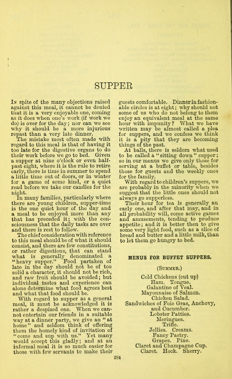 SUPPEE In spite of the many objections raised against this meal, it cannot be denied that it is a very enjoyable one, coming as it does when one’s work (if work we do) is over for the day; nor can we see why it should be a more injurious repast than a very late dinner. The mistake most often made with regard to this meal is that of having it too late for the digestive organs to do their work before we go to bed. Given a supper at nine o’clock or even half- past eight, where it is the rule to retire early, there is time in summer to spend a little time out of doors, or in winter for a game of some kind, or a quiet read before we take our candles for the night. In many families, particularly where there are yoting children, supper-time is the one quiet hour of the day and a meal to be enjoyed more than any that has preceded it; with the con- sciousness that the daily tasks are over and there is rest to follow. The chief consideration with reference to this meal should be of what it should consist, and there are few constitutions, or rather digestions, that can stand what is generally denominated a “ heavy supper.” Food partaken of late in the day should not be of too solid a character, it should not be rich, and raw fruit should be avoided; but individual tastes and experience can alone determine what food agrees best and what that food should be. With regard to supper as a general meal, it must be acknowledged it is rather a despised one. When we can- not entertain our friends in a suitable way at a dinner party, we give an ” at home” and seldom think of offering them the homely kind of invitation of ” come and sup with us.” Yet many would accept this gladly; and at an informal meal it is so much easier for those with few servants to make their guests comfortable. Dinner in fashion- able circles is at eight; why should not some of us who do not belong to them enjoy an equivalent meal at the same hour with impunity? What wo have written may be almost called a plea for suppers, and we confess we think it is a pity that they are becoming things of the past. At balls, there is seldom what used to be called a ” sitting down ” supper; so in our menus we give only those for serving at a buffet or table, besides those for guests and the weekly ones for the family. With regard to children’s suppers, we are probaWy in the minority when we suggest that the little ones should not always go supperless. Their hour for tea is generally an early one, and after that may, and in all probability will, come active games and amusements, tending to produce appetite; and it is better then to_ give some very light food, such as a slice of bread and butter and a little milk, than to let them go hungry to bed. MENUS FOR BUFFET SUPPERS. (Summer.) Cold Chickens (cut up) Ham. Tongue. Galantine of Veal. Mayonnaise of Salmon. Chicken Salad. Sandwiches of Foie Gras, Anchovy, and Cucumber. Lobster Patties. Meringues. Trifle. Jellies. Creams. Fancy Pastry. Grapes. Pine. Claret and Champagne Cup. Claret. Hock. Sherry.