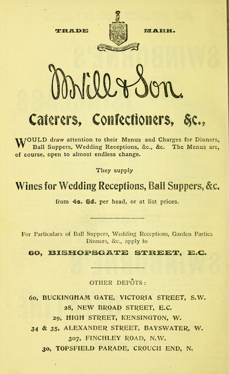 mAnK Caterers, Confectioners, §c„ WOULD draw attention to their Menus and Charges for Dinners, Ball Suppers, Wedding Receptions, &c., &c. The Menus are, of course, open to almost endless change. They supply Wines for Wedding Receptions, Ball Suppers, &c. from 4s. per head, or at list prices. For Particulars of Ball Suppers, Wedding Receptions, Garden Parties Dinners, &e., apply to 60, ST5ILEET, HS.C. OTHER DEPOTS : 6o, BUCKINQHAM GATE, VICTORIA STREET, S.W. 28, NEW BROAD STREET, E.C. 29, HIGH STREET, KENSINGTON, W. 34 & 35, ALEXANDER STREET, BAYSWATER, W. 307, FINCHLEY ROAD, N.W.