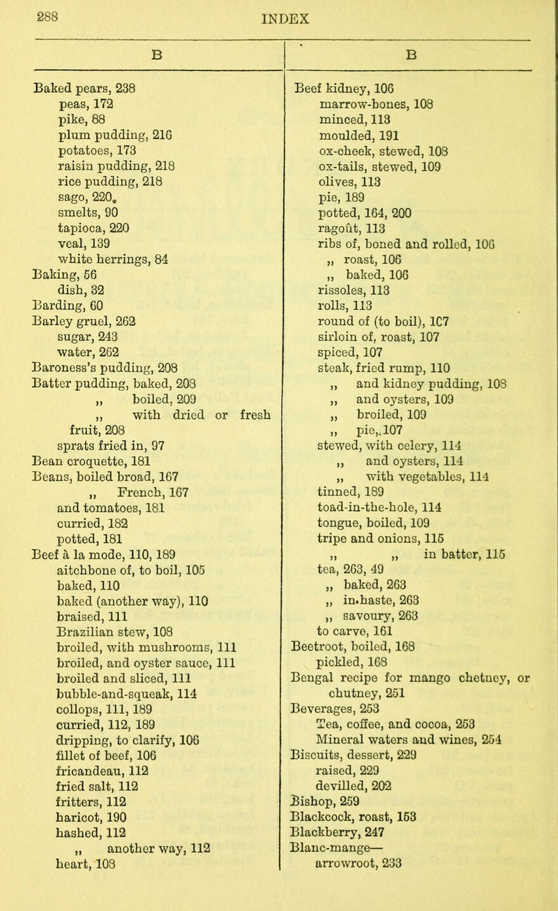 B Baked pears, 238 peas, 172 pike, 88 plum pudding, 21G potatoes, 173 raisin pudding, 218 rice pudding, 218 sago, 220, smelts, 90 tapioca, 220 veal, 139 white herrings, 84 Baking, 56 dish, 32 Barding, 60 Barley gruel, 262 sugar, 243 water, 262 Baroness’s pudding, 208 Batter pudding, baked, 203 „ boiled, 209 ,, with dried or fresh fruit, 208 sprats fried in, 97 Bean croquette, 181 Beans, boiled broad, 167 ,, French, 167 and tomatoes, 181 curried, 182 potted, 181 Beef a la mode, 110,189 aitchbone of, to boil, 105 baked, 110 baked (another way), 110 braised. 111 Brazilian stew, 108 broiled, with mushrooms, 111 broiled, and oyster sauce, 111 broiled and sliced. 111 bubble-and-squeak, 114 collops. 111, 189 curried, 112, 189 dripping, to clarify, 106 fillet of beef, 106 fricandeau, 112 fried salt, 112 fritters, 112 haricot, 190 hashed, 112 „ another way, 112 heart, 103 B Beef kidney, 106 marrow-bones, 103 minced, 113 moulded, 191 ox-cheek, stewed, 103 ox-tails, stewed, 109 olives, 113 pie, 189 potted, 164, 200 ragout, 113 ribs of, boned and rolled, 106 „ roast, 106 ,, baked, 106 rissoles, 113 rolls, 113 round of (to boil), 1C7 sirloin of, roast, 107 spiced, 107 steak, fried rump, 110 „ and kidney pudding, 108 ,, and oysters, 109 ,, broiled, 109 ,, pie,.107 stewed, with celery, 114 ,, and oysters, 114 „ with vegetables, 114 tinned, 189 toad-in-the-hole, 114 tongue, boiled, 109 tripe and onions, 115 ,, „ in batter, 115 tea, 263, 49 „ baked, 263 ,, in.haste, 263 „ savoury, 263 to carve, 161 Beetroot, boiled, 168 pickled, 163 Bengal recipe for mango chetney, or chutney, 251 Beverages, 253 Tea, coSee, and cocoa, 253 Mineral waters and wines, 254 Biscuits, dessert, 229 raised, 229 devilled, 202 ^Bishop, 259 Blackcock, roast, 153 Blackberry, 247 Blanc-mange— arrowroot, 233