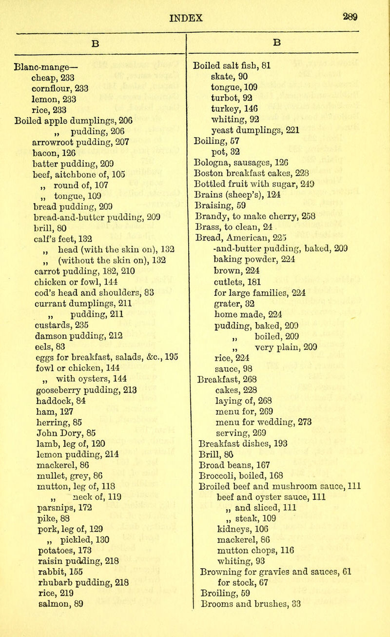 B Blanc-mange— cheap, 233 cornflour, 233 lemon, 233 rice, 233 Boiled apple dumplings, 206 ,, pudding, 206 arrowroot pudding, 207 bacon, 126 batter pudding, 209 beef, aitchbone of, 105 ,, round of, 107 „ tongue, 109 bread pudding, 209 bread-and-butter pudding, 209 brill, 80 calf’s feet, 132 „ head (with the skin on), 132 „ (without the skin on), 132 carrot pudding, 182, 210 chicken or fowl, 144 cod’s head and shoulders, 83 currant dumplings, 211 „ pudding, 211 custards, 235 damson pudding, 212 eels, 83 eggs for breakfast, salads, &c., 195 fowl or chicken, 144 „ with oysters, 144 gooseberry pudding, 213 haddock, 84 ham, 127 herring, 85 John Dory, 85 lamb, leg of, 120 lemon pudding, 214 mackerel, 86 mullet, grey, 86 mutton, leg of, 118 „ neck of, 119 parsnips, 172 pike, 88 pork, leg of, 129 „ pickled, 130 potatoes, 173 raisin pudfling, 218 rabbit, 165 rhubarb pudding, 218 rice, 219 salmon, 89 B Boiled salt fish, 81 skate, 90 tongue, 109 turbot, 92 turkey, 146 whiting, 92 yeast dumplings, 221 Boiling, 67 pot, 32 Bologna, sausages, 126 Boston breakfast cakes, 228 Bottled fruit with sugar, 249 Brains (sheep’s), 124 Braising, 59 Brandy, to make cherry, 258 Brass, to clean, 24 Bread, American, 225 -and-butter pudding, baked, 209 baking powder, 224 brown, 224 cutlets, 181 for large families, 224 grater, 32 home made, 224 pudding, baked, 209 ,, boiled, 209 ,, very plain, 209 rice, 224 sauce, 98 Breakfast, 268 cakes, 228 laying of, 268 menu for, 269 menu for wedding, 273 serving, 269 Breakfast dishes, 193 Brill, 86 Broad beans, 167 Broccoli, boiled, 168 Broiled beef and mushroom sauce. 111 beef and oyster sauce. 111 „ and sliced. 111 „ steak, 109 kidneys, 106 mackerel, 86 mutton chops, 116 whiting, 93 Browning for gravies and sauces, 61 for stock, 67 Broiling, 69 Brooms and brushes, 33
