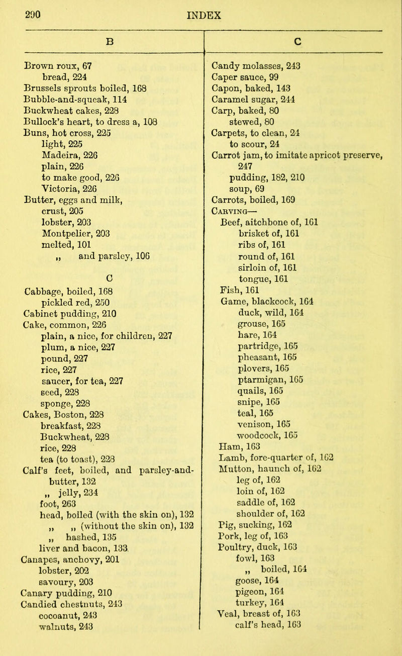B Brown roux, 67 bread, 224 Brussels sprouts boiled, 168 Bubble-and-squeak, 114 Buckwheat cakes, 228 BuUock’s heart, to dress a, 108 Buns, hot cross, 225 light, 225 Madeira, 226 plain, 226 to make good, 226 Victoria, 226 Butter, eggs and milk, crust, 205 lobster, 203 Montpelier, 203 melted, 101 ,, and parsley, 106 C Cabbage, boiled, 168 pickled red, 250 Cabinet pudding, 210 Cake, common, 226 plain, a nice, for children, 227 plum, a nice, 227 pound, 227 rice, 227 saucer, for tea, 227 seed, 228 sponge, 228 Cakes, Boston, 228 breakfast, 223 Buckwheat, 228 rice, 228 tea (to toast), 228 Calf’s feet, boiled, and parsley-and- butter, 132 „ jelly, 234 foot, 263 head, boiled (with the skin on), 132 „ „ (without the skin on), 132 „ hashed, 135 liver and bacon, 133, Canapes, anchovy, 201 lobster, 202 savoury, 203 Canary pudding, 210 Candied chestnuts, 213 oocoanut, 243 walnuts, 243 C Candy molasses, 243 Caper sauce, 99 Capon, baked, 143 Caramel sugar, 244 Carp, baked, 80 stewed, 80 Carpets, to clean, 24 to scour, 24 Carrot jam, to imitate apricot preserve, 247 pudding, 182, 210 soup, 69 Carrots, boiled, 169 Cabving— Beef, aitchbone of, 161 brisket of, 161 ribs of, 161 round of, 161 sirloin of, 161 tongue, 161 Fish, 161 Game, blackcock, 164 duck, wild, 164 grouse, 165 hare, 164 partridge, 165 pheasant, 165 plovers, 165 ptarmigan, 165 quails, 165 snipe, 165 teal, 165 venison, 165 woodcock, 165 Ilam, 163 Lamb, fore-quarter of, 162 Mutton, haunch of, 162 leg of, 162 loin of, 162 saddle of, 162 shoulder of, 162 Pig, sucking, 162 Pork, leg of, 163 Poultry, duck, 163 fowl, 163 „ boiled, 164 goose, 164 pigeon, 164 turkey, 164 Veal, breast of, 163 calf’s head, 163