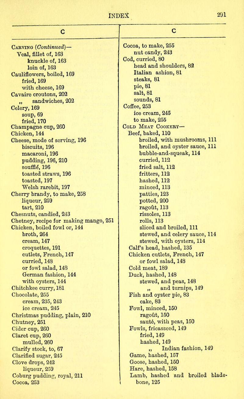 C Cabving {Continued)— Veal, fiUet of, 163 knuckle of, 163 loin of, 163 Cauliflowers, boiled, 169 fried, 169 with cheese, 169 Cavaire croutons, 202 „ sandwiches, 202 Celery, 169 soup, 69 fried, 170 Champagne cup, 260 Chicken, 144 Cheese, mode of serving, 196 biscuits, 196 macaroni, 196 pudding, 196, 210 souffle, 196 toasted straws, 196 toasted, 197 Welsh rarebit, 197 Cherry brandy, to make, 258 liqueur, 259 tart, 210 Chesnuts, candied, 243 Chetney, recipe for making mango, 251 Chicken, boiled fowl or, 144 broth, 264 cream, 147 croquettes, 191 cutlets, French, 147 curried, 143 or fowl salad, 148 German fashion, 144 with oysters, 144 Chitchkee curry, 181 Chocolate, 255 cream, 235, 243 ice cream, 245 Christmas pudding, plain, 210 Chutney, 251 Cider cup, 260 Claret cup, 260 mulled, 260 Clarify stock, to, 67 Clarified sugar, 245 Clove drops, 242 liqueur, 259 Coburg pudding, royal, 211 Cocoa, 253 C Cocoa, to make, 265 nut candy, 243 Cod, curried, 80 head and shoulders, 82 Italian ashion, 81 steaks, 81 pie, 81 salt, 81 sounds, 81 Coffee, 253 ice cream, 245 to make, 256 Cold Meat Cookery— Beef, baked, 110 broiled, with mushrooms, 111 broiled, and oyster sauce, 111 bubble-and-squeak, 114 curried, 112 fried salt, 112 fritters, 112 hashed, 112 minced, 113 patties, 123 potted, 200 ragofit, 113 rissoles, 113 rolls, 113 sliced and broiled. 111 stewed, and celery sauce, 114 stewed, wuth oysters, 114 Calf’s head, hashed, 135 Chicken cutlets, French, 147 or fowl salad, 148 Cold meat, 189 Duck, hashed, 148 stewed, and peas, 148 „ and turnips, 149 Fish and oyster pie, 83 cake, 83 Fowl, minced, 160 ragout, 160 saut6, with peas, 150 Fowls, fricasseed, 149 fried, 149 hashed, 149 „ Indian fashion, 149 Game, hashed, 157 Goose, hashed, 160 Hare, hashed, 158 Lamb, hashed and broiled blade- ( bone, 125
