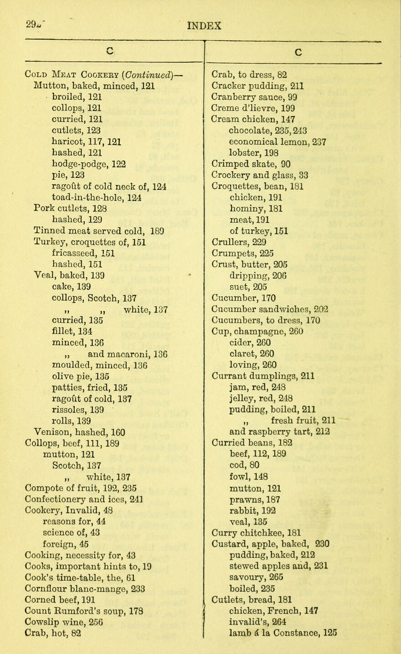 C Cold Meat Cookeey {Continued)— Mutton, baked, minced, 121 broiled, 121 collops, 121 curried, 121 cutlets, 123 haricot, 117,121 hashed, 121 hodge-podge, 122 pie, 123 ragoht of cold neck of, 124 toad-in-the-hole, 124 Pork cutlets, 128 hashed,129 Tinned meat served cold, 189 Turkey, croquettes of, 161 fricasseed, 151 hashed, 151 Veal, baked, 139 cake, 139 collops, Scotch, 137 M „ white, 137 curried, 135 fillet, 134 minced, 136 ,, and macaroni, 136 moulded, minced, 136 olive pie, 135 patties, fried, 135 ragout of cold, 137 rissoles, 139 rolls, 139 Venison, hashed, 160 Collops, beef, 111, 189 mutton, 121 Scotch, 137 ,, white, 137 Compote of fruit, 192, 236 Confectionery and ices, 241 Cookery, Invalid, 48 reasons for, 44 science of, 43 foreign, 46 Cooking, necessity for, 43 Cooks, important hints to, 19 Cook’s time-table, the, 61 Cornflour blanc-mange, 233 Corned beef, 191 Count Eumford’s soup, 173 Cowslip wine, 256 Crab, hot, 82 C Crab, to dress, 82 Cracker pudding, 211 Cranberry sauce, 99 Creme d’lievre, 199 Cream chicken, 147 chocolate, 235,243 economical lemon, 237 lobster, 198 Crimped skate, 90 Crockery and glass, 33 Croquettes, bean, 181 chicken, 191 hominy, 181 meat, 191 of turkey, 151 Crullers, 229 Crumpets, 225 Crust, butter, 206 dripping, 206 suet, 205 Cucumber, 170 Cucumber sandwiches, 202 Cucumbers, to dress, 170 Cup, champagne, 260 cider, 260 claret, 260 loving, 260 Currant dumplings, 211 jam, red, 248 jelley, red, 248 pudding, boiled, 211 ,, fresh fruit, 211 and raspberry tart, 212 Curried beans, 182 beef, 112,189 cod, 80 fowl, 148 mutton, 121 prawns, 187 rabbit, 192 veal, 135 Curry chitchkee, 181 Custard, apple, baked, 230 pudding, baked, 212 stewed apples and, 231 savoury, 265 boiled, 236 Cutlets, bread, 181 chicken, French, 147 invalid’s, 264 lamb ^ la Constance, 125