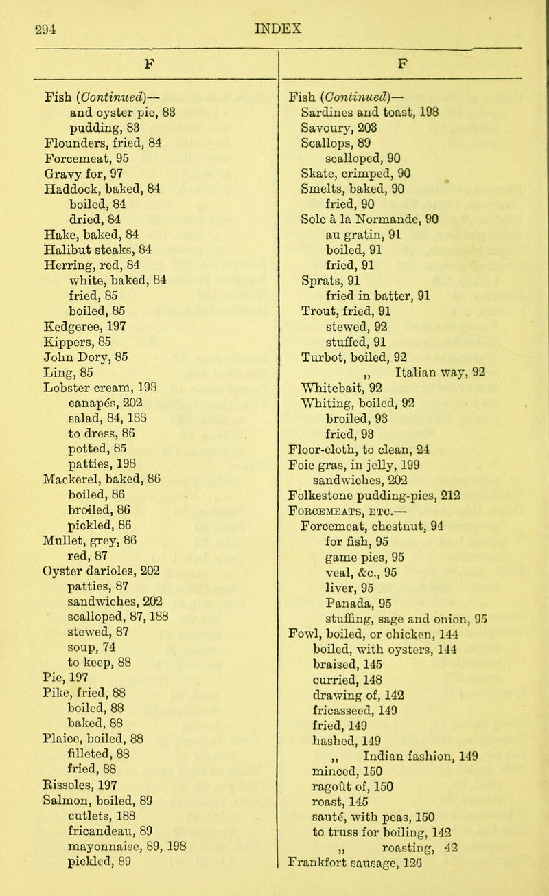 F F Fish (Continu&d)— and oyster pie, 83 pudding, 83 Flounders, fried, 84 Forcemeat, 96 Gravy for, 97 Haddock, baked, 84 boiled, 84 dried, 84 Hake, baked, 84 Halibut steaks, 84 Herring, red, 84 white, baked, 84 fried, 85 boiled, 85 Kedgeree, 197 Kippers, 85 John Dory, 85 Ling, 85 Lobster cream, 193 canapes, 202 salad, 84,188 to dress, 86 potted, 85 patties, 198 Mackerel, baked, 86 boiled, 86 broiled, 86 pickled, 86 Mullet, grey, 86 red, 87 Oyster darioles, 202 patties, 87 sandwiches, 202 scalloped, 87,188 stewed, 87 soup, 74 to keep, 83 Pie, 197 Pike, fried, 88 boiled, 88 baked, 88 Plaice, boiled, 88 filleted, 88 fried, 88 Eissoles, 197 Salmon, boiled, 89 cutlets, 188 fricandeau, 89 mayonnaise, 89, 198 pickled, 89 Fish {Continued)— Sardines and toast, 198 Savoury, 203 Scallops, 89 scalloped, 90 Skate, crimped, 90 Smelts, baked, 90 fried, 90 Sole a la Normande, 90 au gratin, 91 boiled, 91 fried, 91 Sprats, 91 fried in batter, 91 Trout, fried, 91 stewed, 92 stuffed, 91 Turbot, boiled, 92 „ Italian way, 92 Whitebait, 92 Whiting, boiled, 92 broiled, 93 fried, 93 Floor-cloth, to clean, 24 Foie gras, in jelly, 199 sandwiches, 202 Folkestone pudding-pies, 212 Forcemeats, etc.— Forcemeat, chestnut, 94 for fish, 95 game pies, 95 veal, &c., 95 liver, 95 Panada, 95 stuffing, sage and onion, 95 Fowl, boiled, or chicken, 144 boiled, with oysters, 144 braised, 145 curried, 148 drawing of, 142 fricasseed, 149 fried, 149 hashed,149 „ Indian fashion, 149 minced, 150 ragofit of, 150 roast, 145 sautd, with peas, 150 to truss for boiling, 142 „ roasting, 42 Fi-ankfort sausage, 126