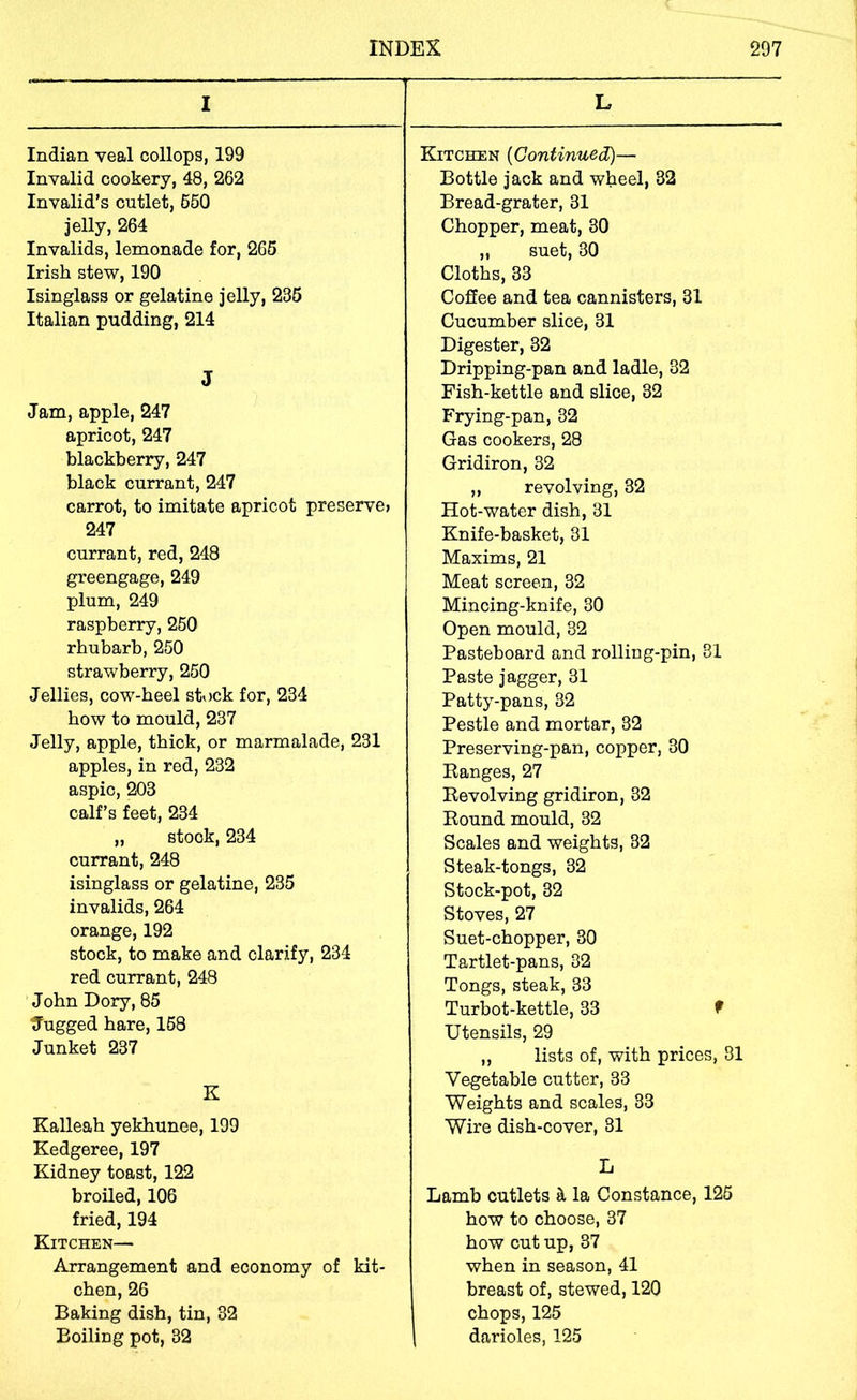 I Indian veal collops, 199 Invalid cookery, 48, 262 Invalid’s cutlet, 660 jelly, 264 Invalids, lemonade for, 266 Irish stew, 190 Isinglass or gelatine jelly, 235 Italian pudding, 214 J Jam, apple, 247 apricot, 247 blackberry, 247 black currant, 247 carrot, to imitate apricot preserve? 247 currant, red, 248 gi'eengage, 249 plum, 249 raspberry, 260 rhubarb, 250 strawberry, 260 Jellies, cow-heel stock for, 234 how to mould, 237 Jelly, apple, thick, or marmalade, 231 apples, in red, 232 aspic, 203 calf’s feet, 234 „ stock, 234 currant, 248 isinglass or gelatine, 235 invalids, 264 orange, 192 stock, to make and clarify, 234 red currant, 248 John Dory, 85 tfugged hare, 168 Junket 237 K Kalleah yekhunee, 199 Kedgeree, 197 Kidney toast, 122 broiled, 106 fried, 194 Kitchen— Arrangement and economy of kit- chen, 26 Baking dish, tin, 32 Boiling pot, 32 L Kitchen {Continued)— Bottle jack and wheel, 32 Bread-grater, 31 Chopper, meat, 30 „ suet, 30 Cloths, 33 Coffee and tea cannisters, 31 Cucumber slice, 31 Digester, 32 Dripping-pan and ladle, 32 Fish-kettle and slice, 32 Frying-pan, 32 Gas cookers, 28 Gridiron, 32 ,, revolving, 32 Hot-water dish, 31 Knife-basket, 31 Maxims, 21 Meat screen, 32 Mincing-knife, 30 Open mould, 32 Pasteboard and rolling-pin, 31 Paste j agger, 31 Patty-pans, 32 Pestle and mortar, 32 Preserving-pan, copper, 30 Eanges, 27 Revolving gridiron, 32 Round mould, 32 Scales and weights, 32 Steak-tongs, 32 Stock-pot, 32 Stoves, 27 Suet-chopper, 30 Tartlet-pans, 32 Tongs, steak, 33 Turbot-kettle, 33 f Utensils, 29 ,, lists of, with prices, 81 Vegetable cutter, 33 Weights and scales, 33 Wire dish-cover, 31 L Lamb cutlets ^ la Constance, 126 how to choose, 37 how cut up, 37 when in season, 41 breast of, stewed, 120 chops, 125 darioles, 125