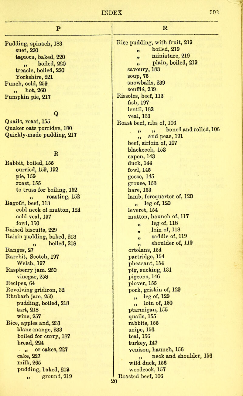 p R Pudding, spinach, 183 Rice pudding, with fruit, 219 suet, 220 „ boiled, 219 tapioca, baked, 220 „ miniature, 219 „ boiled, 220 „ plain, boiled, 219 treacle, boiled, 220 savoury, 183 Yorkshire, 221 soup, 75 Punch, cold, 259 snowballs, 239 „ hot, 260 souffle, 239 Pumpkin pie, 217 Rissoles, beef, 113 Q fish, 197 lentil, 182 veal, 139 Quails, roast, 155 Roast beef, ribs of, 106 Quaker oats porridge, 180 „ „ boned and rolled, 106 Quickly-made pudding, 217 „ and peas, 191 R Rabbit, boiled, 155 beef, sirloin of, 107 blackcock, 153 capon, 143 duck, 144 curried, 159, 192 fowl, 145 pie, 159 goose, 145 roast, 155 grouse, 153 to truss for boiling, 152 hare, 153 „ roasting, 152 lamb, forequarter of, 120 Ragoftt, beef, 113 „ leg of, 120 cold neck of mutton, 124 leveret, 154 cold veal, 137 mutton, haunch of, 117 fowl, 150 „ leg of, 118 Raised biscuits, 229 „ loin of, 118 Raisin pudding, baked, 218 „ saddle of, 119 „ boiled, 218 „ shoulder of, 119 Ranges, 27 ortolans, 154 Rarebit, Scotch, 197 partridge, 154 Welsh, 197 pheasant, 164 Raspberry jam. 250 pig, sucking, 131 vinegar, 258 pigeons, 146 Recipes, 64 plover, 155 Revolving gridiron, 32 pork, griskin of, 129 Rhubarb jam, 250 „ leg of, 129 pudding, boiled, 218 ,, loin of, 130 tart, 218 ptarmigan, 155 wine, 257 quails, 155 Rice, apples and, 231 rabbits, 155 blanc-mange, 233 snipe, 156 boiled for curry, 187 teal, 156 bread, 224 turkey, 147 < „ or cakes, 227 venison, haunch, 156 cake, 227 „ neck and shoulder, 156 milk, 265 wild duck, 156 pudding, baked, 218 woodcock, 157 „ ground, 219 Roasted beef, 106 10
