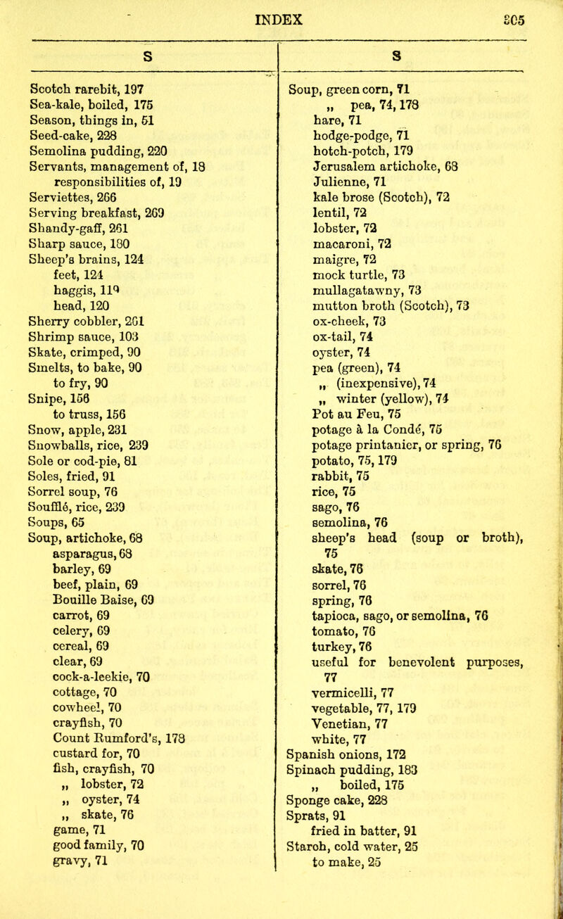 s S Scotch rarebit, 197 Soup, green corn, 71 Sea-kale, boiled, 175 „ pea, 74,178 Season, things in, 51 hare, 71 Seed-cake, 228 hodgerpodge, 71 Semolina pudding, 220 hotch-potch, 179 Servants, management of, 13 Jerusalem artichoke, 68 responsibilities of, 19 Julienne, 71 Serviettes, 266 kale brose (Scotch), 72 Serving breakfast, 269 lentil, 72 Shandy-gaff, 261 lobster, 72 Sharp sauce, 180 macaroni, 72 Sheep’s brains, 124 maigre, 72 feet, 124 mock turtle, 73 haggis, 11^ mullagatawny, 73 head, 120 mutton broth (Scotch), 73 Sherry cobbler, 261 ox-cheek, 73 Shrimp sauce, 103 ox-tail, 74 Skate, crimped, 90 oyster, 74 Smelts, to bake, 90 pea (green), 74 to fry, 90 „ (inexpensive), 74 Snipe, 160 „ winter (yellow), 74 to truss, 156 Pot au Feu, 75 Snow, apple, 231 potage a la Cond^, 75 Snowballs, rice, 239 potage printanier, or spring, 76 Sole or cod-pie, 81 potato, 75,179 Soles, fried, 91 rabbit, 75 Sorrel soup, 76 rice, 75 Sou216, rice, 239 sago, 76 Soups, 65 semolina, 76 Soup, artichoke, 68 sheep’s head (soup or broth). asparagus, 68 75 barley, 69 ^ate, 76 beef, plain, 69 sorrel, 76 Bouille Baise, 69 spring, 76 carrot, 69 tapioca, sago, or semolina, 76 celery, 69 tomato, 76 cereal, 69 turkey,76 clear, 69 useful for benevolent purposes. cock-a-leekie, 70 77 cottage, 70 vermicelli, 77 cowheel, 70 vegetable, 77, 179 crayfish, 70 Venetian, 77 Count Rumford’s, 173 white, 77 custard for, 70 Spanish onions, 172 fish, crayfish, 70 Spinach pudding, 183 „ lobster, 72 „ boiled, 175 „ oyster, 74 Sponge cake, 228 ,, skate, 76 Sprats, 91 game, 71 fried in batter, 91 good family, 70 Staroh, cold water, 25 gravy, 71 to make, 25