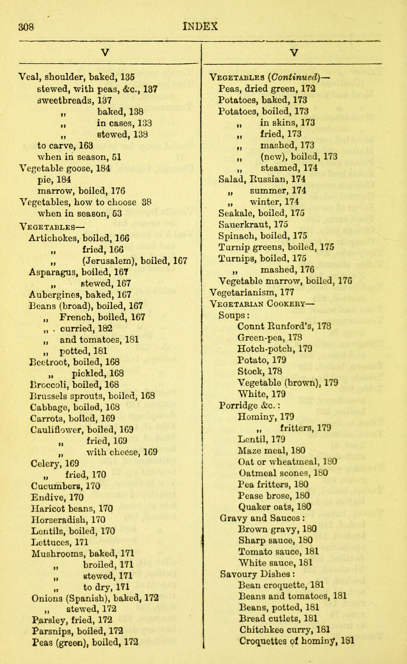 V Veal, shoulder, baked, 136 stewed, with peas, &c., 187 sweetbreads, 137 „ baked, 138 „ in cases, 133 ,, stewed, 133 to carve, 163 when in season, 51 Vegetable goose, 184 pie, 184 marrow, boiled, 176 Vegetables, how to choose 38 when in season, 63 Vegetables— Artichokes, boiled, 166 „ fried, 166 „ (Jerusalem), boiled, 167 Asparagus, boiled, 167 „ stewed, 167 Aubergines, baked, 167 Beans (broad), boiled, 167 ,, French, boiled, 167 „ . curried, 182 „ and tomatoes, 181 „ potted, 181 Beetroot, boiled, 168 „ pickled, 168 Broccoli, boiled, 168 Brussels sprouts, boiled, 163 Cabbage, boiled, 168 Carrots, boiled, 169 Cauliflower, boiled, 169 „ fried, 169 „ with cheese, 169 Celery, 169 „ fried, 170 Cucumbers, 170 Endive, 170 Haricot beans, 170 Horseradish, 170 Lentils, boiled, 170 Lettuces, 171 Mushrooms, baked, 171 „ broiled, 171 „ stewed, 171 „ to dry, 171 Onions (Spanish), baked, 172 „ stewed, 172 P;arsley, fried, 172 Parsnips, boiled, 172 Peas (gre^), boiled, 172 V Vegetables [Continued)— Peas, dried green, 172 Potatoes, baked, 173 Potatoes, boiled, 173 „ in skins, 173 „ fried, 173 „ mashed, 173 „ (new), boiled, 173 „ steamed, 174 Salad, Russian, 174 „ summer, 174 „ winter, 174 Seakale, boiled, 175 Sauerkraut, 175 Spinach, boiled, 175 Turnip greens, boiled, 175 Turnips, boiled, 175 „ mashed, 176 Vegetable marrow, boiled, 176 Vegetarianism, 177 Vegetabl^n Cookeey— Soups: Count Runford’s, 178 Green-pea, 173 Hotch-potch, 179 Potato, 179 Stock, 178 Vegetable (brown), 179 White, 179 Porridge &c.: Hominy, 179 „ fritters, 179 Lentil, 179 Maze meal, 180 Oat or wheatmeal, 180 Oatmeal scones, 180 Pea fritters, 180 Pease brose, 180 Quaker oats, 180 Gravy and Sauces: Brown gravy, 180 Sharp sauce, 180 Tomato sauce, 181 White sauce, 181 Savoury Dishes: Bean croquette, 181 Beans and tomatoes, 181 Beans, potted, 181 Bread cutlets, 181 Chitchkee curry, 181 Croquettes of hominy, 181