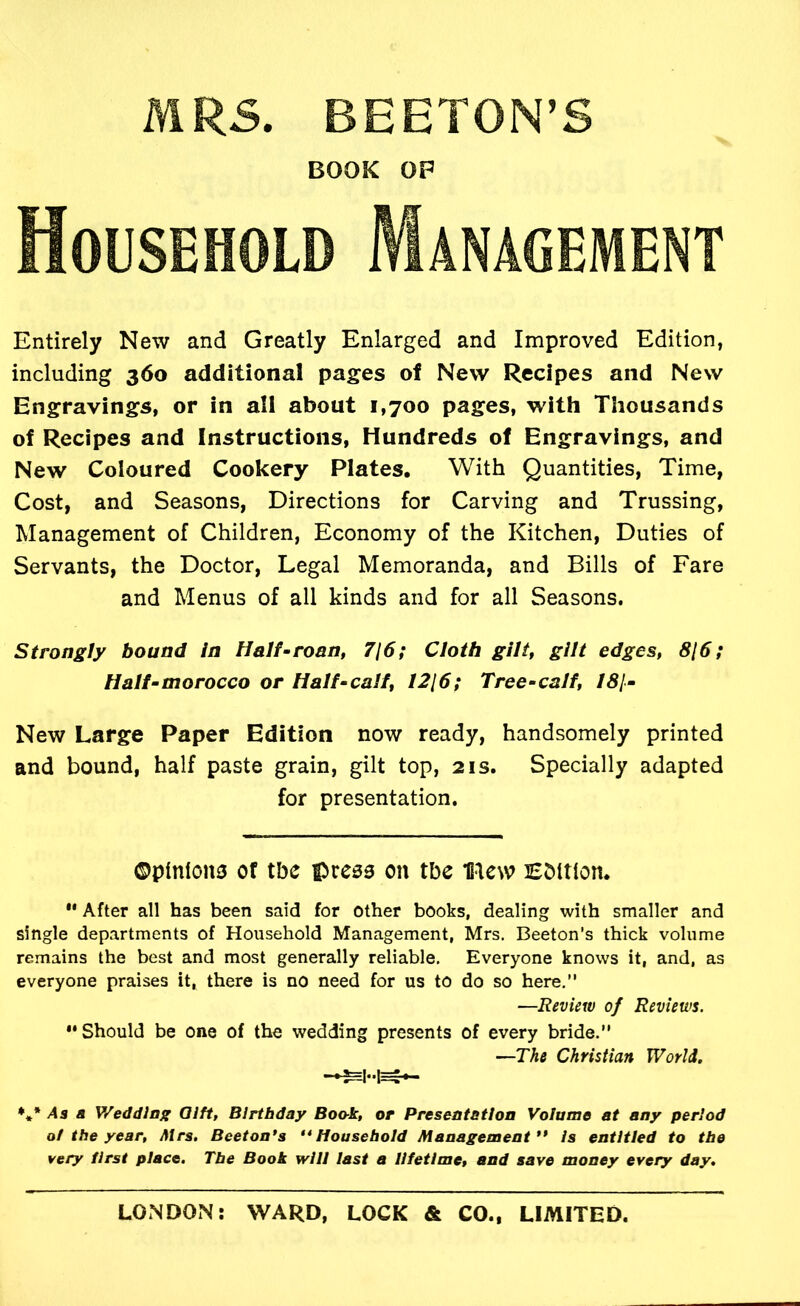 MRS. BEETON’S BOOK OP Household Management Entirely New and Greatly Enlarged and Improved Edition, including 360 additional pages of New Recipes and New Engravings, or in all about 1,700 pages, with Thousands of Recipes and Instructions, Hundreds of Engravings, and New Coloured Cookery Plates, With Quantities, Time, Cost, and Seasons, Directions for Carving and Trussing, Management of Children, Economy of the Kitchen, Duties of Servants, the Doctor, Legal Memoranda, and Bills of Fare and Menus of all kinds and for all Seasons. Strongly bound in Half •roan, 716; Cloth gilt, gilt edges, 8(6; Half-morocco or Half-calf, 1216; Tree-calf, 181- New Large Paper Edition now ready, handsomely printed and bound, half paste grain, gilt top, 21s. Specially adapted for presentation. ©pinions of the press on the naew Edition. “ After all has been said for other books, dealing with smaller and single departments of Household Management, Mrs. Beeton’s thick volume remains the best and most generally reliable. Everyone knows it, and, as everyone praises it, there is no need for us to do so here.” —Review of Reviews. “ Should be one of the wedding presents of every bride.” —The Christian World. /4s a y/eddlag Olft, Birthday Book, or Preseatstlon Volume at any period ot the year, Mrs, Beeton*s ** Household Management** Is entitled to the very first place. The Book will last a lifetime, and save money every day.