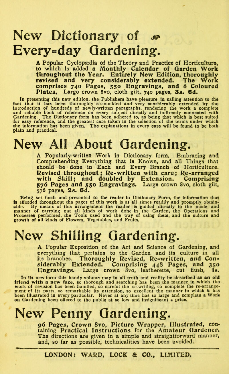 New Dictionary of Every-day Gardening. A Popular Cyclopaedia of the Theory and Practice of Horticulture, to which Is added a Monthly Calendar of Garden Work throughout the Year. Entirely New Edition, thoroughly revised and very considerably extended. The Work comprises 740 Pages, 550 Engravings, and 6 Coloured Plates, Large crown 8vo, cloth gilt, 740 pages, 3s. 6d. In presenting this new edition, the Publishers have pleasure la calling attention to the fact tnat it has been thoroughly re-moulded and very considerably extended by the Introduction of hundreds of newly-written paragraphs, rendering the work a complete and reliable book of reference on every subject directly and indirectly connected with Gardening. The Dictionary form has been adhered to, as being that which Is best suited for easy reference, and the greatest care taken In the selection of the terms under which the Information has been given. The explanations in every case will be found to be both plain and practicaL New All About Gardening. A Popularly-written Work in Dictionary form. Embracing and Comprehending Everything that is Known, and all Things that should be done in Each and Every Branch of Horticulture. Revised throughout; Re-written with care; Re-arranged with Skill; and doubled by Extension. Comprising 576 Pages and 550 Engravings. Large crown 8vo, cloth gilt, 576 pages, 2s. 6d. Being set forth and presented to the reader In Dictionary Form, the Information that Is aftbrded throughout the pages of this work is at all times readily and promptly obtain- able. By means of this arrangement the reader is guided directly to the mode and manner of carrying out all kinds ol work done in the Garden, the Operations and Processes performed, the Tools used and the way of using them, and the culture and growth of all kinds of Flowers, Vegetables, and Fruits. New Shilling Gardening. A Popular Exposition of the Art and Science of Gardening, and everything that pertains to the Garden and its culture in all its branches. Thoroughly Revised, Re-written, and Con- siderably Extended. Comprising 448 Pages, and 350 Engravings. Large crown 8vo, leatherette, cut flush, Is. In Its new form this handy volume may In all truth and reality be described as an old friend with a new face, so thorough and searching has been the manner in which tlie work of revision has been handled, so careful the re-writing, so complete the re-arrange- ment of its parts, 60 remarkable its extension, so excellent the manner in which it has been Illustrated in every particular. Never at any time has so large and complete a Work on Gardening been offered to the public at so low and Insignificant a price. New Penny Gardening. p6 Pages, Crown 8vo, Picture Wrapper, Illustrated, con- taining Practical Instructions for the Amateur Gardener. The directions are given in a simple and straightforward manner, and, so far as possible, technicalities have been avoided.