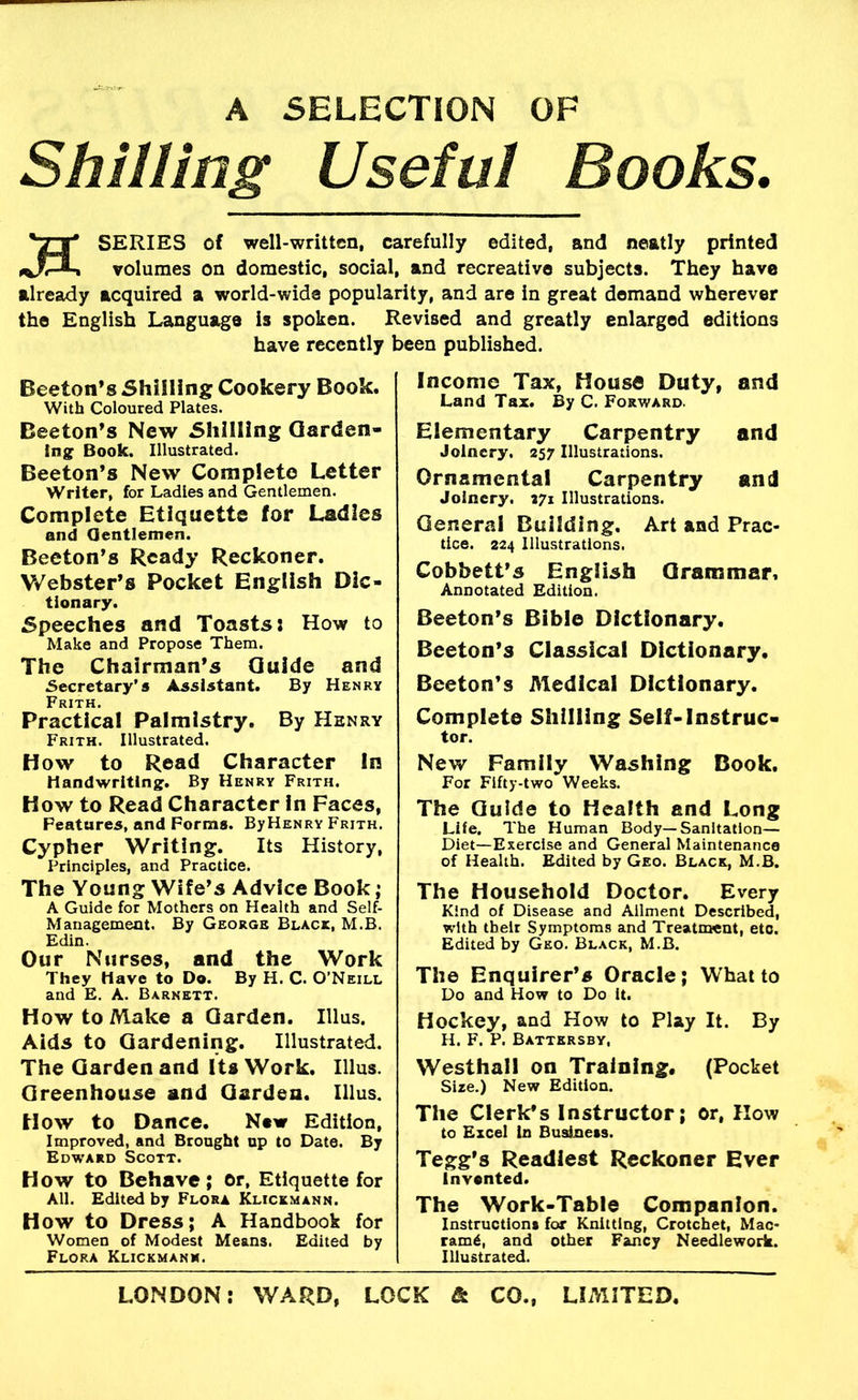 A SELECTION OF Shilling Useful Books. SERIES of well-written, carefully edited, and neatly printed volumes on domestic, social, and recreative subjects. They have already acquired a world-wide popularity, and are in great demand wherever the English Language is spoken. Revised and greatly enlarged editions have recently been published. Income Tax, House Duty, and Land Tax. By C. Forward. Beeton’s Shilling Cookery Book. With Coloured Plates. Beeton’s New Shilling Qarden- Ing Book. Illustrated. Beeton’s New Complete Letter Writer, for Ladles and Gentlemen. Complete Etiquette for Ladles and Gentlemen. Beeton’s Ready Reckoner. Webster’s Pocket English Dic- tionary. Speeches and Toasts: How to Make and Propose Them. The Chairman’s Guide and Secretary’s Assistant. By Henry Frith. Practical Palmistry. By Henry Frith. Illustrated. How to Read Character In Handwriting:. By Henry Frith. How to Read Character in Faces, Features, and Forms. ByHENRY Frith. Cypher Writing. Its History, Principles, and Practice. The Young Wife’s Advice Book; A Guide for Mothers on Health and Self- Management. By George Black, M.B. Edin. Our Nurses, and the Work They Have to Do. By H. C. O’Neill and E. A. Barnett. How to Make a Garden. Ulus. Aids to Gardening. Illustrated. The Garden and Its Work. Ulus. Greenhouse and Garden. Ulus. How to Dance. New Edition, Improved, and Brought up to Date. By Edward Scott. How to Behave; or. Etiquette for All. Edited by Flora Klickmann. How to Dress; A Handbook for Women of Modest Means. Edited by Flora Klickmann. Elementary Carpentry and Joinery. 257 Illustrations. Ornamental Carpentry and Joinery. 271 Illustrations. General Building. Art and Prac- tice. 224 Illustrations. Cobbett’s English Grammar. Annotated Edition. Beeton’s Bible Dictionary. Beeton’s Classical Dictionary. Beeton’s Medical Dictionary. Complete Shilling Self-Instruc- tor. New Family Washing Book. For Fifty-two Weeks. The Guide to Health and Long Life. The Human Body—Sanitation— Diet—Exercise and General Maintenance of Health. Edited by Geo. Black, M.B. The Household Doctor. Every Kind of Disease and Ailment Described, with their Symptoms and Treatment, etc. Edited by Geo. Black, M.B. The Enquirer’s Oracle; What to Do and How to Do it. Hockey, and How to Play It. By H. F. P. Battkrsby, Westhall on Training. (Pocket Size.) New Edition. The Clerk’s Instructor; or, How to Excel in Business. Tegg’s Readiest Reckoner Ever invented. The Work-Table Companion. Instructions for Knitting, Crotchet, Mac- ram6, and other Fancy Needlework. Illustrated.