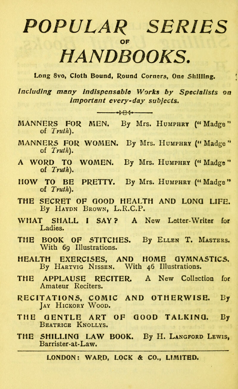 POPULAR SERIES OF HANDBOOKS. Long 8vo, Cloth Bound, Round Corners, One Shilling. Including many indispensable Works by Specialists on important every-day subjects, : AlANNERS FOR MEN. By Mrs. Humphry (“Madge” of Truth), MANNERS FOR WOMEN. By Mrs. Humphry (“ Madge ” of Truth), A WORD TO WOMEN. By Mrs. Humphry (“Madge” of Truth), HOW TO BE PRETTY. By Mrs. Humphry (“Madge” of Truth), THE SECRET OF GOOD HEALTH AND LONG LIFE. By Haydn Brown, L.R.C.P. WHAT SHALL I SAY ? A New Letter-Writer for Ladies. THE BOOK OF STITCHES. By Ellen T. Masters. With 69 Illustrations. HEALTH EXERCISES, AND HOME GYMNASTICS, By Hartvig Nissen. With 46 Illustrations. THE APPLAUSE RECITER. A New Collection for Amateur Reciters. RECITATIONS, COMIC AND OTHERWISE. By Jay Hickory Wood, THE GENTLE ART OF GOOD TALKING. By Beatrice Knollys. THE SHILLING LAW BOOK. By H. Langford Lewis, Barrister-at-Law.