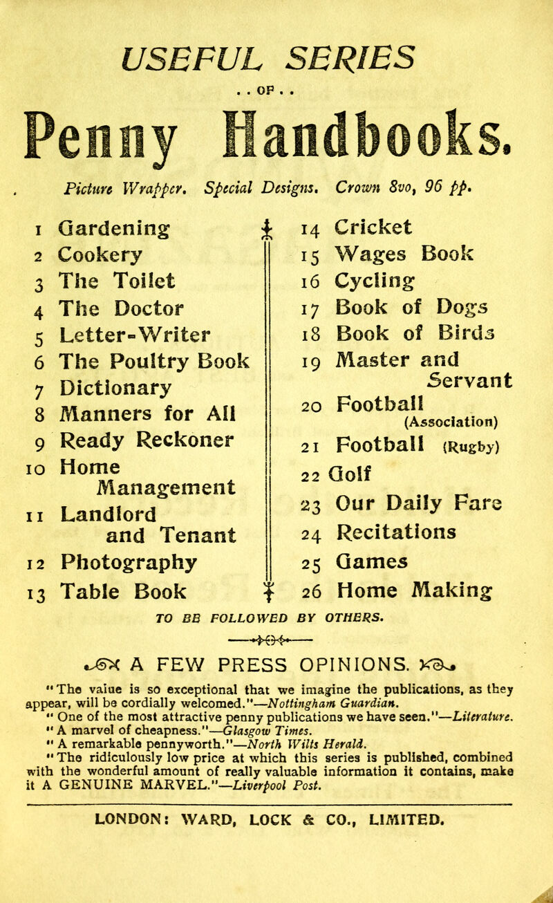 USEFUL SERIES m • OP • • Penny Handbooks. Picture \Vvat>pcY, Special Designs* Crown Svo^ 96 pp* 1 Gardening 2 Cookery 3 The Toilet 4 The Doctor 5 Letter-Writer 6 The Poultry Book 7 Dictionary 8 Manners for All 9 Ready Reckoner 10 Home Management 11 Landlord and Tenant 12 Photography 13 Table Book 14 Cricket 15 Wages Book 16 Cycling 17 Book of Dogs 18 Book of Birds 19 Master and Servant 20 Football (Association) 21 Football (Rugby) 22 Golf 23 Our Daily Fare 24 Recitations 25 Games 26 Home Making TO BB FOLLOWED BY OTHERS. A FEW PRESS OPINIONS. •• The value is so exceptional that we imagine the publications, as they appear, will be cordially welcomed.’*—Nottingham Guardian. *' One of the most attractive penny publications we have seen.”—Literature. ** A marvel of cheapness.”—Glasgow Times. •' A remarkable pennyworth.—North Wilts Herald.  The ridiculously low price at which this series is published, combined with the wonderful amount of really valuable information it contains, make it A GENUINE MARVEL.”—Liverpool Post.