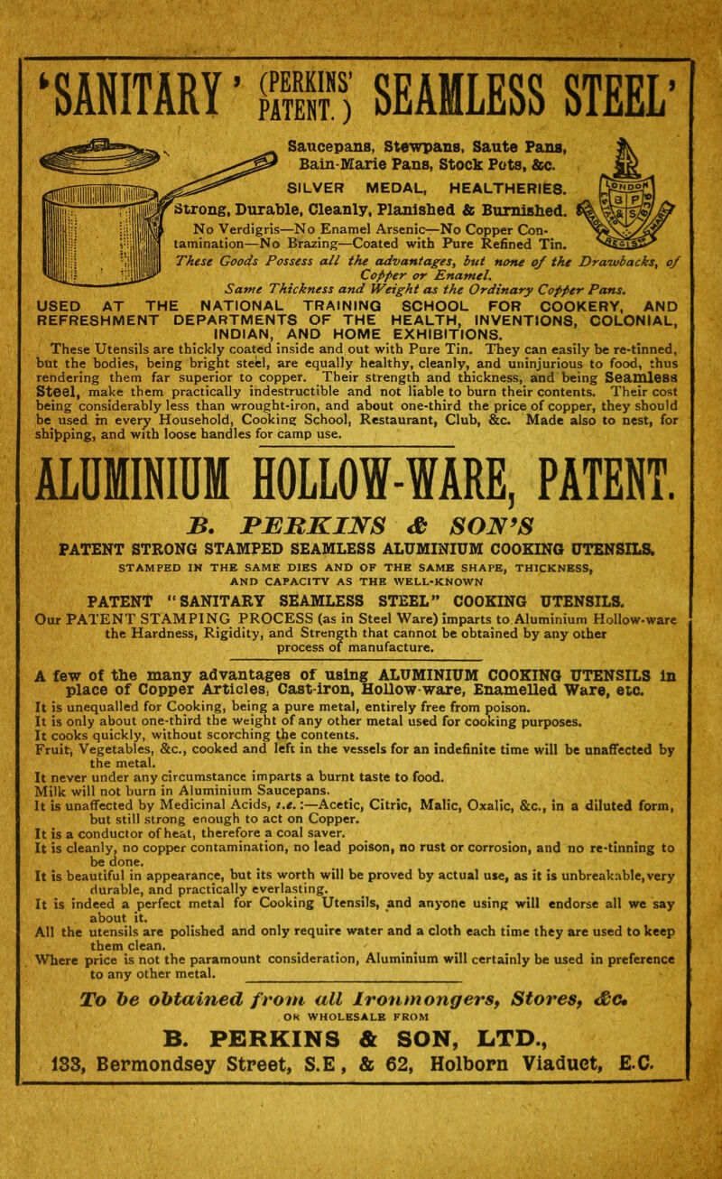 ‘SAMITARY' <™' PATENT.) SEAMLESS STEEL’ Saucepans, Ste’wpans, Saute Fans, Bain-Marie Pans, Stock Pots, &c. SILVER MEDAL, HEALTHERlES. Strong, Durable. Cleanly, Planished & Burnished. No Verdigris—No Enamel Arsenior-No Copper Con- tamination—No Brazing—Coated with Pure Refined Tin. These Goods Possess all the advantages, but none of the Drawbacks, of Copper or Enamel. Same Thickness and Weight as the Ordinary Copper Pans. USED AT THE NATIONAL TRAINING SCHOOL FOR COOKERY, AND REFRESHMENT DEPARTMENTS OF THE HEALTH, INVENTIONS, COLONIAL, INDIAN, AND HOME EXHIBITIONS. These Utensils are thickly coated inside and out with Pure Tin. They can easily be re-tinned, but the bodies, being bright steel, are equally healthy, cleanly, and uninjurious to food, thus rendering them far superior to copper. Their strength and thickness, and being Seaioless Steel, make them practically indestructible and not liable to burn their contents. Their cost being considerably less than wrought-iron, and about one-third the price of copper, they should be used in every Household, Cooking School, Restaurant, Club, &c. Made also to nest, for shijpping, and with loose handles for camp use. ALUMIHinM HOLLOW-WARE, PATENT. B. JPJEBKINS SON^S PATENT STRONG STAMPED SEAMLESS ALUMINIUM COOEINO UTENSILS. STAMPED IN THE SAME DIES AND OF THE SAME SHAPE, THICKNESS, AND CAPACITY AS THE WELL-KNOWN PATENT “SANITARY SEAMLESS STEEL” COOKING UTENSILS. Our PATENT STAMPING PROCESS (as in Steel Ware) imparts to Aluminium Hollow-ware the Hardness, Rigidity, and Strength that cannot be obtained by any other process of manufacture. A few of the many advantages of using ALUMINIUM COOKING UTENSILS in place of Copper Articles, Cast-iron, Hollow-ware, Enamelled Ware, etc. It is unequalled for Cooking, being a pure metal, entirely free from poison. It is only about one-third the weight of any other metal used for cooking purposes. It cooks quickly, without scorching the contents. Fruit, Vegetables, &c., cooked and left in the vessels for an indefinite time will be unafiTected by the metal. It never under any circumstance imparts a burnt taste to food. Milk will not burn in Aluminium Saucepans. It is unaffected by Medicinal Acids, i.e.:—Acetic, Citric, Malic, Oxalic, &c., in a diluted form, but still strong enough to act on Copper. It is a conductor of heat, therefore a coal saver. It is cleanly, no copper contamination, no lead poison, no rust or corrosion, and no re-tinning to be done. It is beautiful in appearance, but its worth will be proved by actual use, as it is unbreakable,very durable, and practically everlasting. It is indeed a perfect metal for Cooking Utensils, and anyone using will endorse all we say about it. _ All the utensils are polished and only require water and a cloth each time they are used to keep them clean. Where price is not the paramount consideration. Aluminium will certainly be used in preference to any other metal. To be obtained from all IronmongerSf Stores, eSc* OK WHOLESALE FROM B. PERKINS & SON, LTD., 133, Bermondsey Street, S.E, & 62, Holborn Viaduct, E.C.