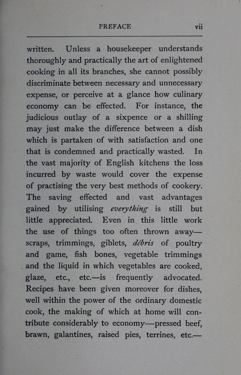 written. Unless a housekeeper understands thoroughly and practically the art of enlightened cooking in all its branches, she cannot possibly discriminate between necessary and unnecessary expense, or perceive at a glance how culinary economy can be effected. For instance, the judicious outlay of a sixpence or a shilling may just make the difference between a dish which is partaken of with satisfaction and one that is condemned and practically wasted. In the vast majority of English kitchens the loss incurred by waste would cover the expense of practising the very best methods of cookery. The saving effected and vast advantages gained by utilising everything is still but little appreciated. Even in this little work the use of things too often thrown away— scraps, trimmings, giblets, debris of poultry and game, fish bones, vegetable trimmings and the liquid in which vegetables are cooked, glaze, etc., etc.—is frequently advocated. Recipes have been given moreover for dishes, well within the power of the ordinary domestic cook, the making of which at home will con- tribute considerably to economy—pressed beef, brawn, galantines, raised pies, terrines, etc.—
