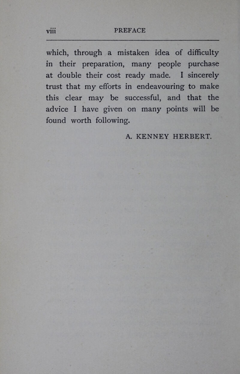 which, through a mistaken idea of difficulty- in their preparation, many people purchase at double their cost ready made. I sincerely trust that my efforts in endeavouring to make this clear may be successful, and that the advice I have given on many points will be found worth following. A. KENNEY HERBERT.