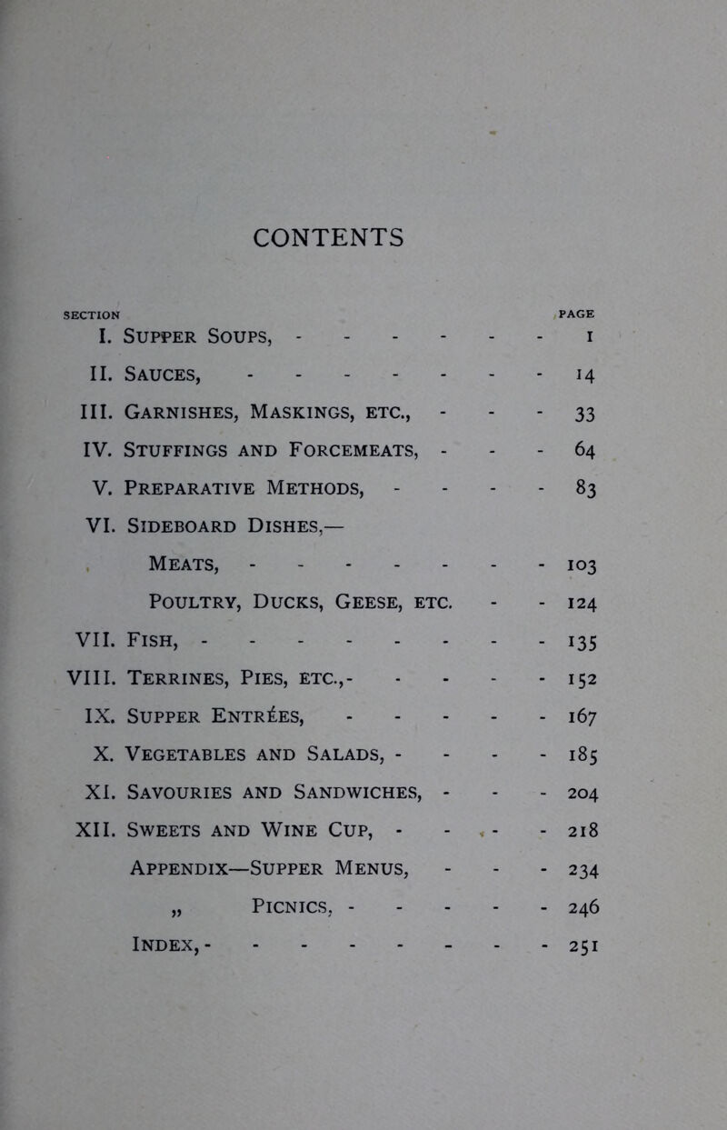 CONTENTS SECTION PAGE I. Supper Soups, i II. Sauces, 14 III. Garnishes, Maskings, etc., 33 IV. Stuffings and Forcemeats, 64 V. Preparative Methods, 83 VI. Sideboard Dishes,— Meats, 103 Poultry, Ducks, Geese, etc. - - 124 VII. Fish, 135 VIII. Terrines, Pies, etc., 152 IX. Supper Entries, 167 X. Vegetables and Salads, - - - - 185 XI. Savouries and Sandwiches, - - - 204 XII. Sweets and Wine Cup, - - - 218 Appendix—Supper Menus, - - - 234 „ Picnics, 246 Index, 251