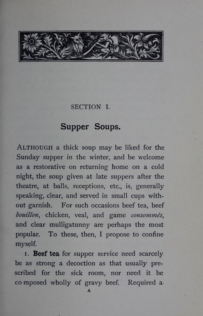 Supper Soups. ALTHOUGH a thick soup may be liked for the Sunday supper in the winter, and be welcome as a restorative on returning home on a cold night, the soup given at late suppers after the theatre, at balls, receptions, etc., is, generally speaking, clear, and served in small cups with- out garnish. For such occasions beef tea, beef bouillon, chicken, veal, and game consommes, and clear mulligatunny are perhaps the most popular. To these, then, I propose to confine myself. I. Beef tea for supper service need scarcely be as strong a decoction as that usually pre- scribed for the sick room, nor need it be co mposed wholly of gravy beef. Required a