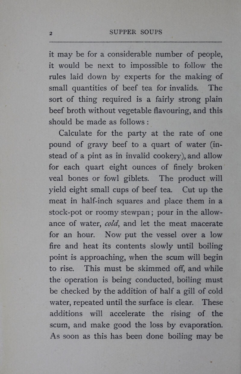 it may be for a considerable number of people, it would be next to impossible to follow the rules laid down by experts for the making of small quantities of beef tea for invalids. The sort of thing required is a fairly strong plain beef broth without vegetable flavouring, and this should be made as follows : Calculate for the party at the rate of one pound of gravy beef to a quart of water (in- stead of a pint as in invalid cookery), and allow for each quart eight ounces of finely broken veal bones or fowl giblets. The product will yield eight small cups of beef tea. Cut up the meat in half-inch squares and place them in a stock-pot or roomy stewpan; pour in the allow- ance of water, cold, and let the meat macerate for an hour. Now put the vessel over a low fire and heat its contents slowly until boiling point is approaching, when the scum will begin to rise. This must be skimmed off, and while the operation is being conducted, boiling must be checked by the addition of half a gill of cold water, repeated until the surface is clear. These additions will accelerate the rising of the scum, and make good the loss by evaporation. As soon as this has been done boiling may be