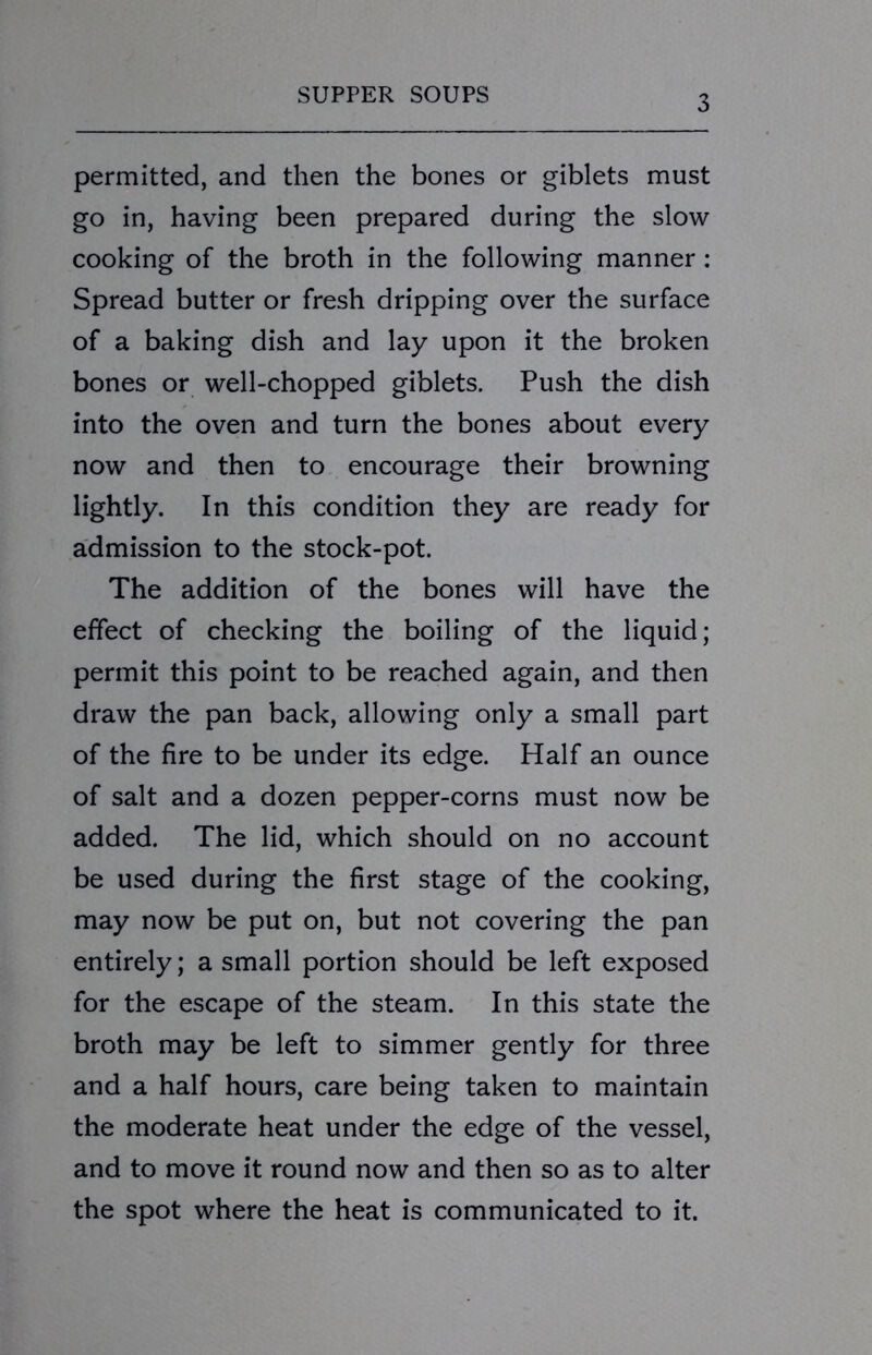 permitted, and then the bones or giblets must go in, having been prepared during the slow cooking of the broth in the following manner: Spread butter or fresh dripping over the surface of a baking dish and lay upon it the broken bones or well-chopped giblets. Push the dish into the oven and turn the bones about every now and then to encourage their browning lightly. In this condition they are ready for admission to the stock-pot. The addition of the bones will have the effect of checking the boiling of the liquid; permit this point to be reached again, and then draw the pan back, allowing only a small part of the fire to be under its edge. Half an ounce of salt and a dozen pepper-corns must now be added. The lid, which should on no account be used during the first stage of the cooking, may now be put on, but not covering the pan entirely; a small portion should be left exposed for the escape of the steam. In this state the broth may be left to simmer gently for three and a half hours, care being taken to maintain the moderate heat under the edge of the vessel, and to move it round now and then so as to alter the spot where the heat is communicated to it.
