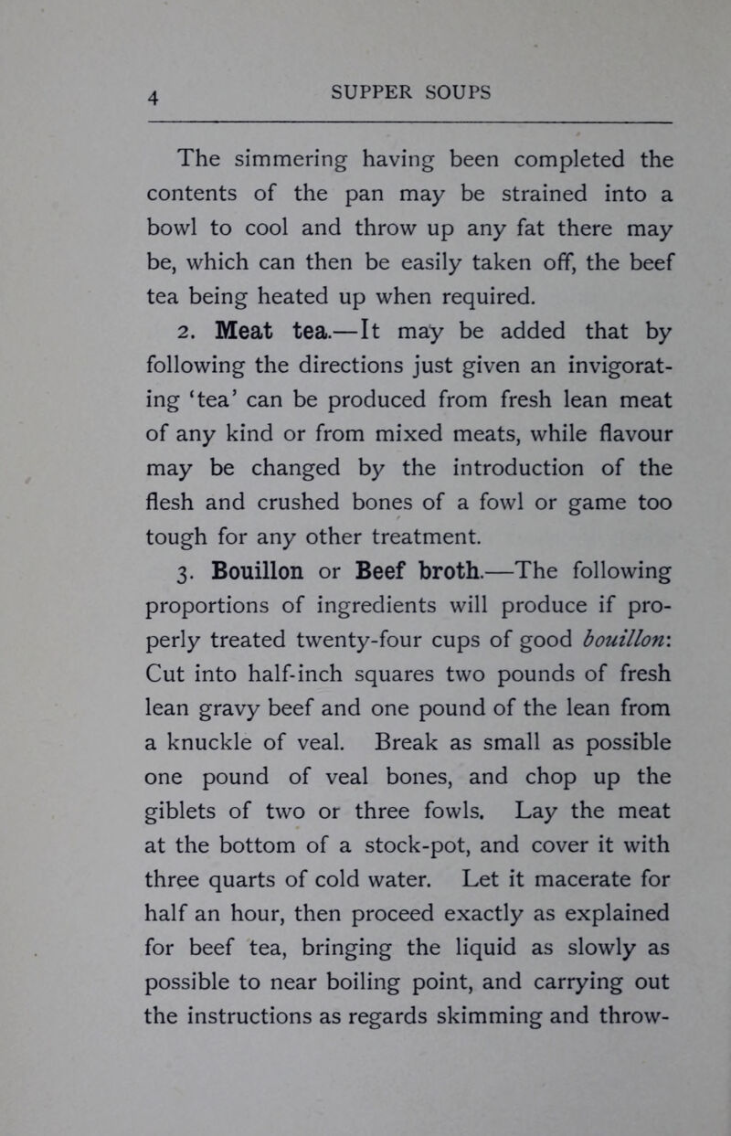 The simmering having been completed the contents of the pan may be strained into a bowl to cool and throw up any fat there may be, which can then be easily taken off, the beef tea being heated up when required. 2. Meat tea.—It may be added that by following the directions just given an invigorat- ing ‘tea’ can be produced from fresh lean meat of any kind or from mixed meats, while flavour may be changed by the introduction of the flesh and crushed bones of a fowl or game too tough for any other treatment. 3. Bouillon or Beef broth.—The following proportions of ingredients will produce if pro- perly treated twenty-four cups of good bouillon'. Cut into half-inch squares two pounds of fresh lean gravy beef and one pound of the lean from a knuckle of veal. Break as small as possible one pound of veal bones, and chop up the giblets of two or three fowls. Lay the meat at the bottom of a stock-pot, and cover it with three quarts of cold water. Let it macerate for half an hour, then proceed exactly as explained for beef tea, bringing the liquid as slowly as possible to near boiling point, and carrying out the instructions as regards skimming and throw-