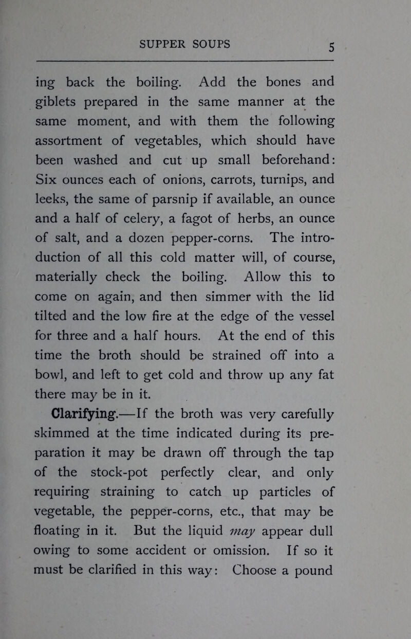 ing back the boiling. Add the bones and giblets prepared in the same manner at the same moment, and with them the following assortment of vegetables, which should have been washed and cut up small beforehand: Six ounces each of onions, carrots, turnips, and leeks, the same of parsnip if available, an ounce and a half of celery, a fagot of herbs, an ounce of salt, and a dozen pepper-corns. The intro- duction of all this cold matter will, of course, materially check the boiling. Allow this to come on again, and then simmer with the lid tilted and the low fire at the edge of the vessel for three and a half hours. At the end of this time the broth should be strained off into a bowl, and left to get cold and throw up any fat there may be in it. Clarifying.—If the broth was very carefully skimmed at the time indicated during its pre- paration it may be drawn off through the tap of the stock-pot perfectly clear, and only requiring straining to catch up particles of vegetable, the pepper-corns, etc., that may be floating in it. But the liquid may appear dull owing to some accident or omission. If so it must be clarified in this way: Choose a pound