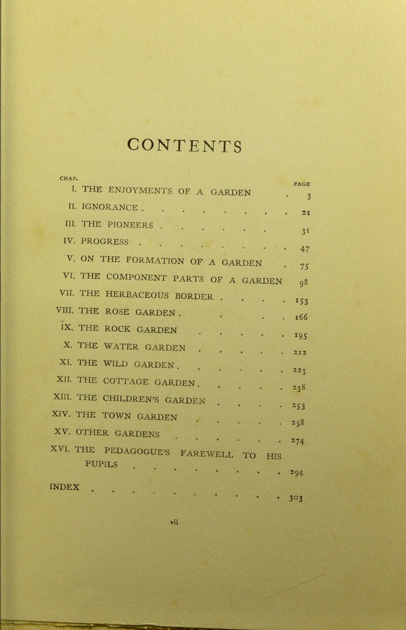 CONTENTS CHAP. I. THE ENJOYMENTS OF A GARDEN II. IGNORANCE . • • • • III. THE PIONEERS .... IY. PROGRESS . V. ON THE FORMATION OF A GARDEN VI. THE COMPONENT PARTS OF A GARDEN VII. THE HERBACEOUS BORDER VIII. THE ROSE GARDEN . IX. THE ROCK GARDEN X. THE WATER GARDEN . XI. THE WILD GARDEN. XII. THE COTTAGE GARDEN. • • • . XIII. THE CHILDREN’S GARDEN XIV. THE TOWN GARDEN XV. OTHER GARDENS XVI. THE PEDAGOGUE’S FAREWELL TO HIS PUPILS INDEX . vii PAGE 3 21 31 47 75 98 *53 166 *95 212 223 238 253 258 274 294 303