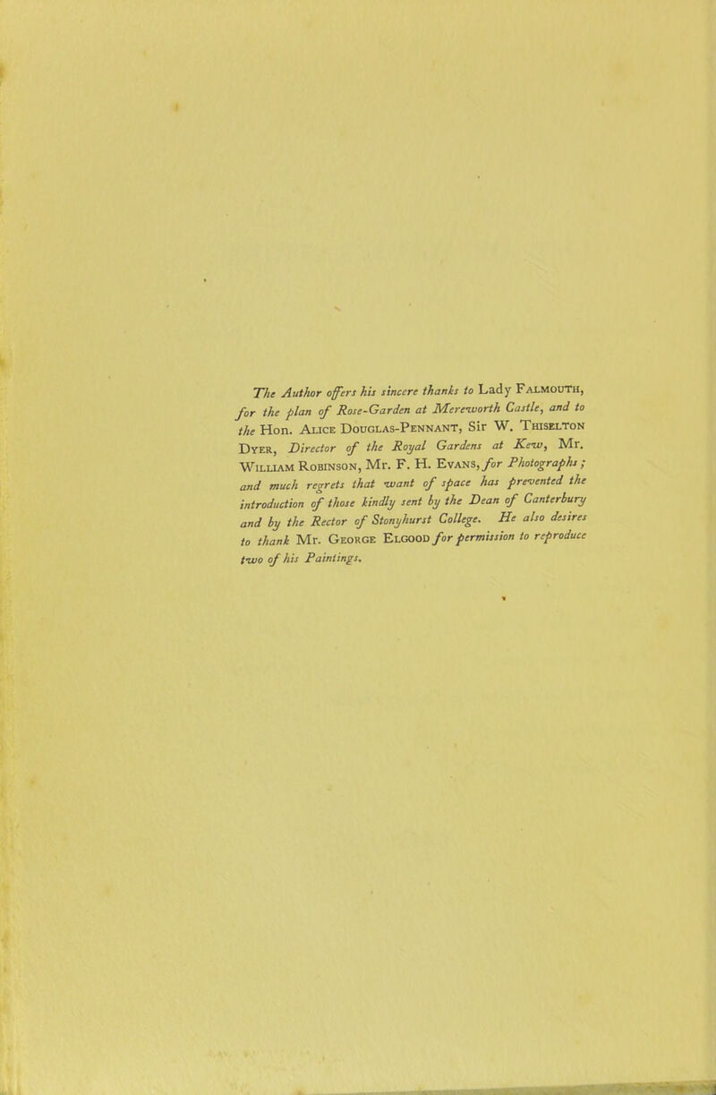 The Author offers his sincere thanks to Lady Falmouth, for the flan of Rose-Garden at Mereworth Castle, and to the Hon. Alice Douglas-Pennant, Sir W. Thiselton Dyer, Director of the Royal Gardens at Tciv, ]Vlr. William Robinson, Mr. F. H. Evans, for Photographs; and much regrets that -want of space has prevented the introduction of those kindly sent by the Dean of Canterbury and by the Rector of Stonyhurst College. He also desires to thank Mr. George ElGOOD for permission to reproduce two of his Paintings.