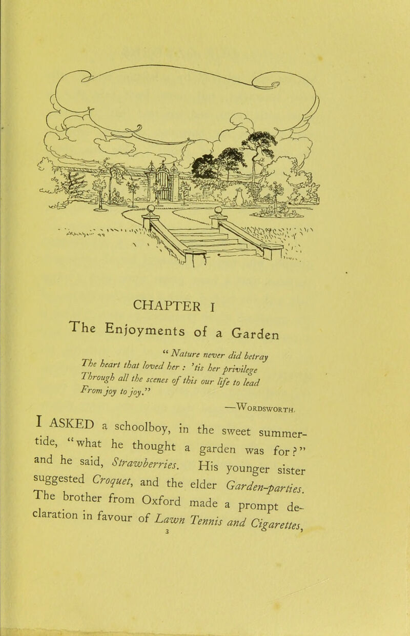 CHAPTER I The Enjoyments of a Garden Nature never did betray The heart that loved her : ’tis her privilege Through all the scenes of this our life to lead From joy to joy.” SKED a schoolboy, in the sweet summer- tide, “what he thought a garden was for?” and he said, Strawberries. His younger sister suggested Croquet, and the eider Garden-parties The brother from Oxford made a prompt de- claration ,n favour of Lawn Tennis and Cigarettes,