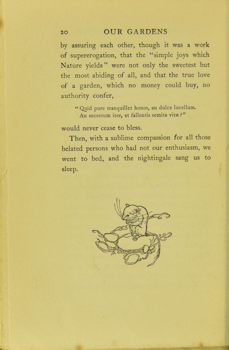 by assuring each other, though it was a work of supererogation, that the “simple joys which Nature yields” were not only the sweetest but the most abiding of all, and that the true love of a garden, which no money could buy, no authority confer, “ Quid pure tranquillet honos, an dulce lucellum. An secretum iter, et fallentis semita vitas?” would never cease to bless. Then, with a sublime compassion for all those belated persons who had not our enthusiasm, we went to bed, and the nightingale sang us to
