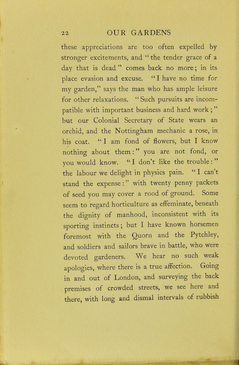 these appreciations are too often expelled by stronger excitements, and “the tender grace of a day that is dead ” comes back no more; in its place evasion and excuse. “ I have no time for my garden,” says the man who has ample leisure for other relaxations. “ Such pursuits are incom- patible with important business and hard work ; ” but our Colonial Secretary of State wears an orchid, and the Nottingham mechanic a rose, in his coat. “ I am fond of flowers, but I know nothing about them: ” you are not fond, or you would know. “ I don’t like the trouble : ” the labour we delight in physics pain. “ I can’t stand the expense : ” with twenty penny packets of seed you may cover a rood of ground. Some seem to regard horticulture as effeminate, beneath the dignity of manhood, inconsistent with its sporting instincts; but I have known horsemen foremost with the Quorn and the Pytchley, and soldiers and sailors brave in battle, who were devoted gardeners. We hear no such weak apologies, where there is a true affection. Going in and out of London, and surveying the back premises of crowded streets, we see heie and there, with long and dismal intervals of rubbish