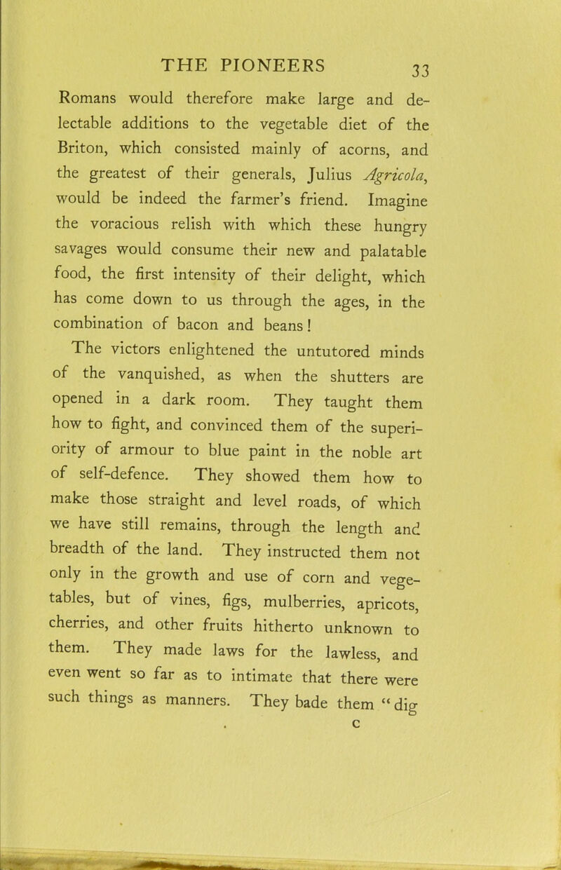 Romans would therefore make large and de- lectable additions to the vegetable diet of the Briton, which consisted mainly of acorns, and the greatest of their generals, Julius Agricola, would be indeed the farmer’s friend. Imagine the voracious relish with which these hungry savages would consume their new and palatable food, the first intensity of their delight, which has come down to us through the ages, in the combination of bacon and beans ! The victors enlightened the untutored minds of the vanquished, as when the shutters are opened in a dark room. They taught them how to fight, and convinced them of the superi- ority of armour to blue paint in the noble art of self-defence. They showed them how to make those straight and level roads, of which we have still remains, through the length and breadth of the land. They instructed them not only in the growth and use of corn and vege- tables, but of vines, figs, mulberries, apricots, cherries, and other fruits hitherto unknown to them. They made laws for the lawless, and even went so far as to intimate that there were such things as manners. They bade them “ dig c