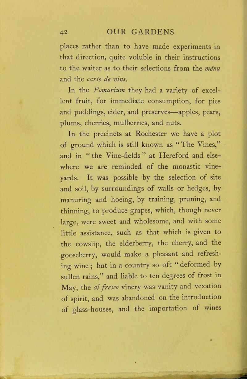 places rather than to have made experiments in that direction, quite voluble in their instructions to the waiter as to their selections from the mdnu. and the carte de vins. In the Pomarium they had a variety of excel- lent fruit, for immediate consumption, for pies and puddings, cider, and preserves—apples, pears, plums, cherries, mulberries, and nuts. In the precincts at Rochester we have a plot of ground which is still known as “ The Vines,” and in “ the Vine-fields ” at Hereford and else- where we are reminded of the monastic vine- yards. It was possible by the selection of site and soil, by surroundings of walls or hedges, by manuring and hoeing, by training, pruning, and thinning, to produce grapes, which, though never large, were sweet and wholesome, and with some little assistance, such as that which is given to the cowslip, the elderberry, the cherry, and the gooseberry, would make a pleasant and refresh- ing wine ; but in a country so oft “ deformed by sullen rains,” and liable to ten degrees of frost in May, the al fresco vinery was vanity and vexation of spirit, and was abandoned on the introduction of glass-houses, and the importation of wines