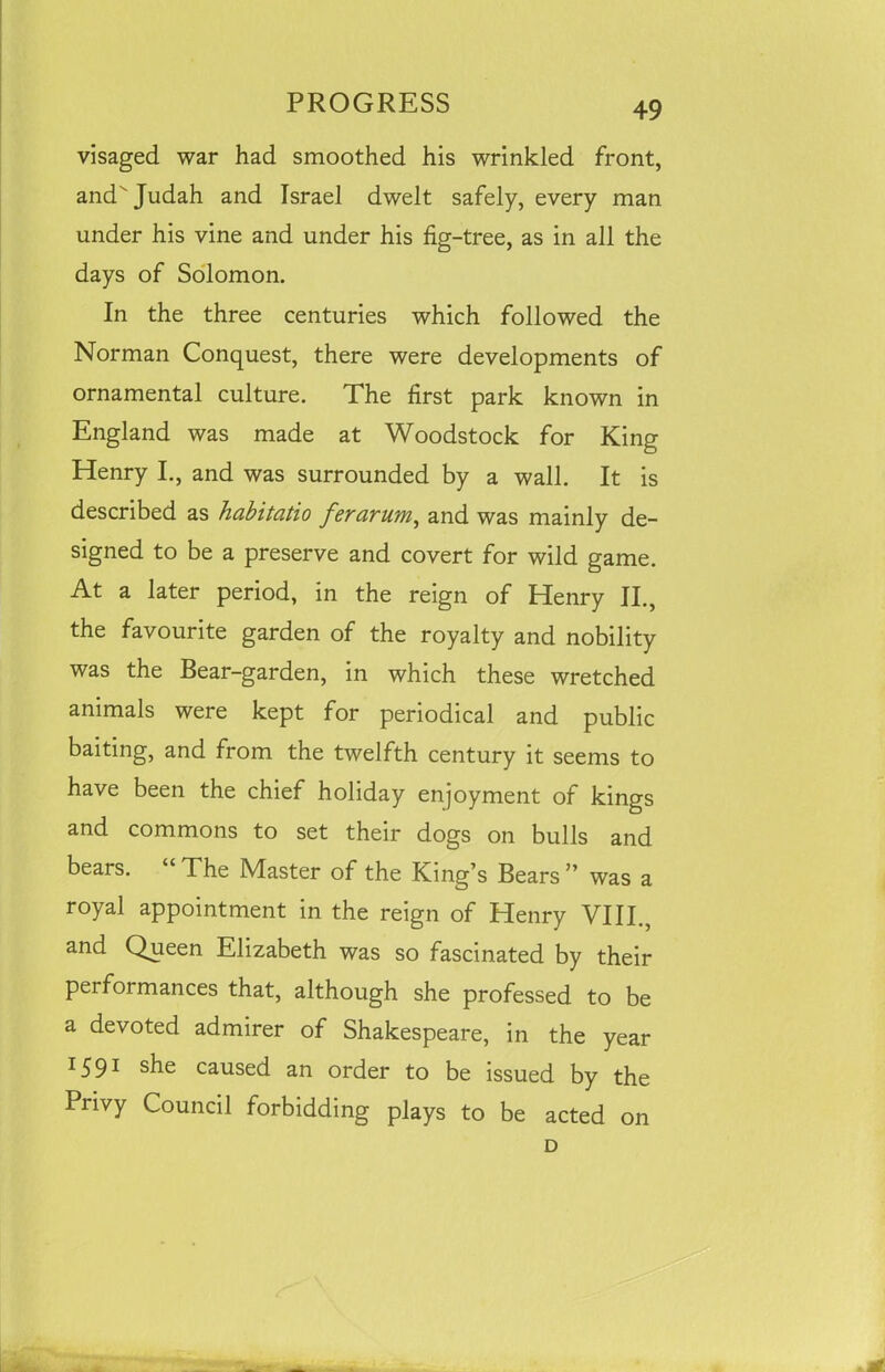 visaged war had smoothed his wrinkled front, and Judah and Israel dwelt safely, every man under his vine and under his fig-tree, as in all the days of Solomon. In the three centuries which followed the Norman Conquest, there were developments of ornamental culture. The first park known in England was made at Woodstock for King Henry I., and was surrounded by a wall. It is described as habitatio ferarum, and was mainly de- signed to be a preserve and covert for wild game. At a later period, in the reign of Henry II., the favourite garden of the royalty and nobility was the Bear-garden, in which these wretched animals were kept for periodical and public baiting, and from the twelfth century it seems to have been the chief holiday enjoyment of kings and commons to set their dogs on bulls and bears. The Master of the King’s Bears ” was a royal appointment in the reign of Henry VIII., and Queen Elizabeth was so fascinated by their performances that, although she professed to be a devoted admirer of Shakespeare, in the year 1591 she caused an order to be issued by the Privy Council forbidding plays to be acted on D