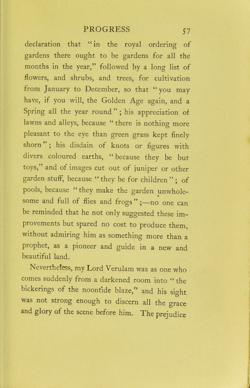 declaration that “ in the royal ordering of gardens there ought to be gardens for all the months in the year,” followed by a long list of flowers, and shrubs, and trees, for cultivation from January to December, so that “you may have, if you will, the Golden Age again, and a Spring all the year round ” ; his appreciation of lawns and alleys, because “ there is nothing more pleasant to the eye than green grass kept finely shorn ” ; his disdain of knots or figures with divers coloured earths, “ because they be but toys,” and of images cut out of juniper or other garden stuff, because “ they be for children ” ; of pools, because “ they make the garden unwhole- some and full of flies and frogs ” ;—no one can be reminded that he not only suggested these im- provements but spared no cost to produce them, without admiring him as something more than a prophet, as a pioneer and guide in a new and beautiful land. Nevertheless, my Lord Verulam was as one who comes suddenly from a darkened room into “ the bickerings of the noontide blaze/’ and his sight was not strong enough to discern all the grace and glory of the scene before him. The prejudice