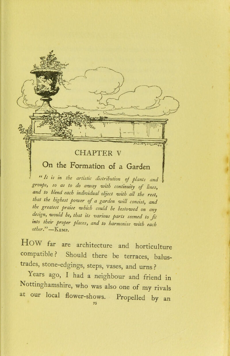 CHAPTER V On the Formation of a Garden “ I* ,s tn the artistic distribution oj plants and | groups, so as to do away with continuity of lines, and to blend each individual object with all the rest, that the highest power of a garden will consist, and the greatest praise which could be bestowed on any design, would be, that its various parts seemed to ft into their proper places, and to harmonise with each other y—Kemp. HOW far are architecture and horticulture compatible? Should there be terraces, balus- trades, stone-edgings, steps, vases, and urns ? Years ago, I had a neighbour and friend in Nottinghamshire, who was also one of my rivals at our local flower-shows. Propelled by an