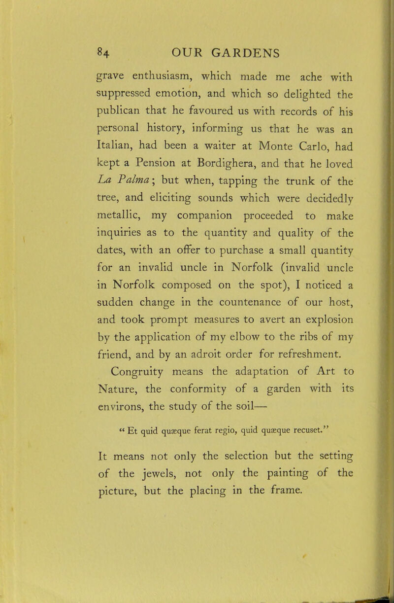 grave enthusiasm, which made me ache with suppressed emotion, and which so delighted the publican that he favoured us with records of his personal history, informing us that he was an Italian, had been a waiter at Monte Carlo, had kept a Pension at Bordighera, and that he loved La Palma; but when, tapping the trunk of the tree, and eliciting sounds which were decidedly metallic, my companion proceeded to make inquiries as to the quantity and quality of the dates, with an offer to purchase a small quantity for an invalid uncle in Norfolk (invalid uncle in Norfolk composed on the spot), I noticed a sudden change in the countenance of our host, and took prompt measures to avert an explosion by the application of my elbow to the ribs of my friend, and by an adroit order for refreshment. Congruity means the adaptation of Art to Nature, the conformity of a garden with its environs, the study of the soil— “ Et quid quseque ferat regio, quid quasque recuset.” It means not only the selection but the setting of the jewels, not only the painting of the picture, but the placing in the frame.