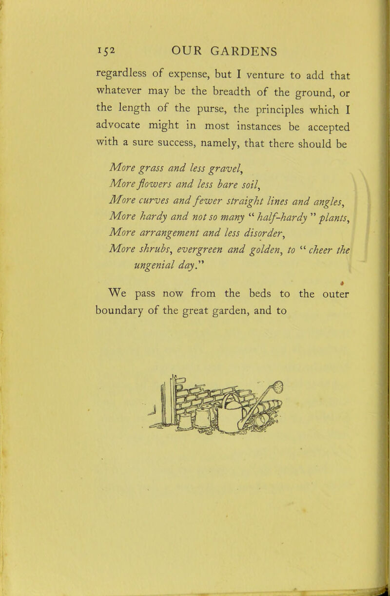 regardless of expense, but I venture to add that whatever may be the breadth of the ground, or the length of the purse, the principles which I advocate might in most instances be accepted with a sure success, namely, that there should be More grass and less gravel, More flowers and less bare soil, More curves and fewer straight lines and angles. More hardy and not so many “ half-hardy ” plants, More arrangement and less disorder, More shrubs, evergreen and golden, to “ cheer the ungenial day.1' 4 We pass now from the beds to the outer boundary of the great garden, and to