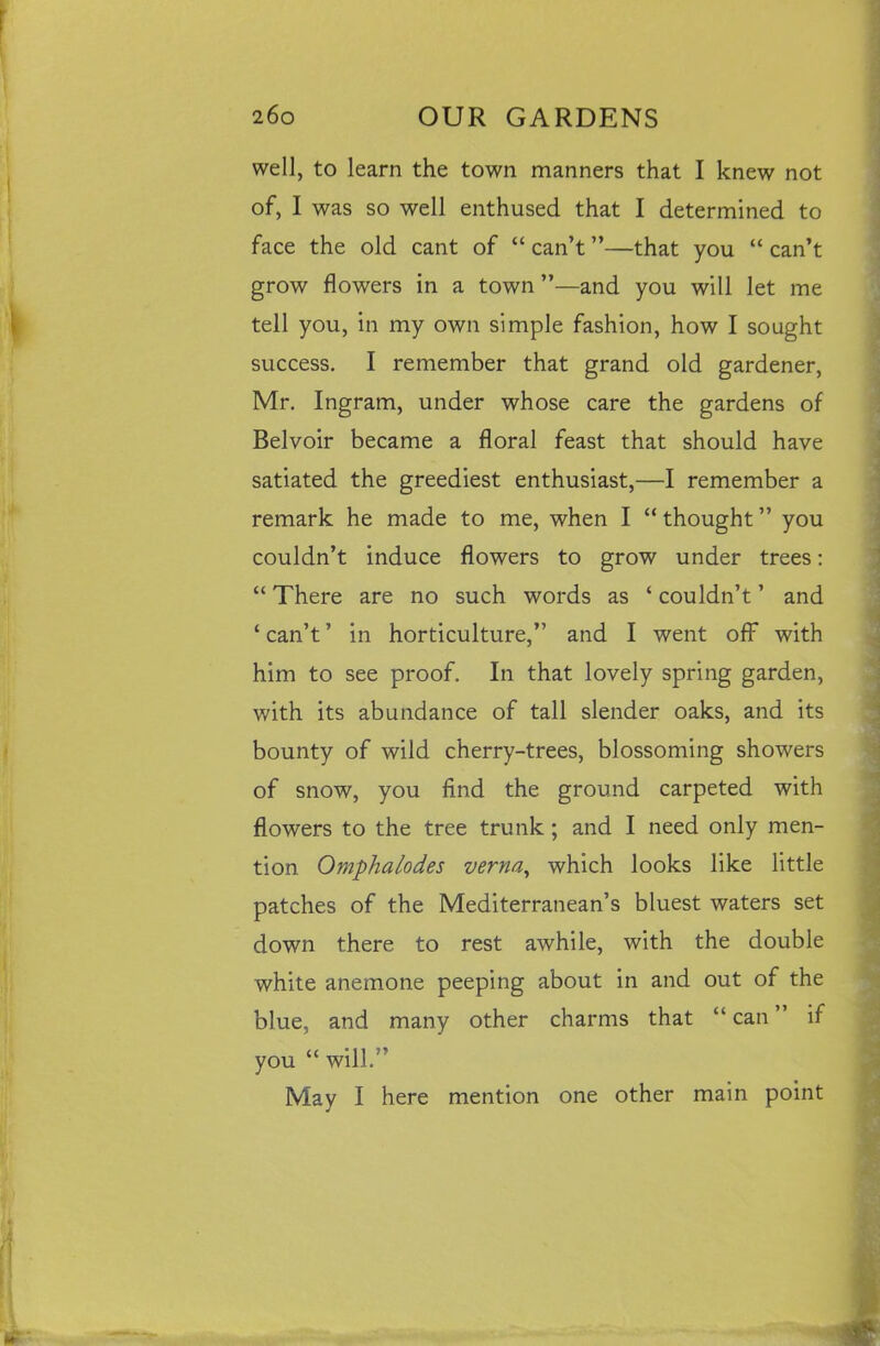 well, to learn the town manners that I knew not of, I was so well enthused that I determined to face the old cant of “ can’t ”—that you “ can’t grow flowers in a town ”—and you will let me tell you, in my own simple fashion, how I sought success. I remember that grand old gardener, Mr. Ingram, under whose care the gardens of Belvoir became a floral feast that should have satiated the greediest enthusiast,—I remember a remark he made to me, when I “thought” you couldn’t induce flowers to grow under trees: “ There are no such words as ‘ couldn’t ’ and ‘ can’t ’ in horticulture,” and I went off with him to see proof. In that lovely spring garden, with its abundance of tall slender oaks, and its bounty of wild cherry-trees, blossoming showers of snow, you find the ground carpeted with flowers to the tree trunk; and I need only men- tion Omphalodes verna, which looks like little patches of the Mediterranean’s bluest waters set down there to rest awhile, with the double white anemone peeping about in and out of the blue, and many other charms that “can” if you “ will.” May I here mention one other main point