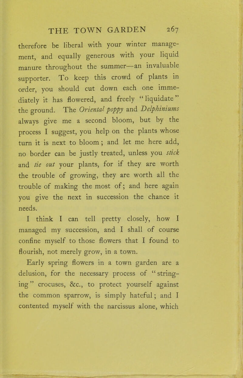 therefore be liberal with your winter manage- ment, and equally generous with your liquid manure throughout the summer—an invaluable supporter. To keep this crowd of plants in order, you should cut down each one imme- diately it has flowered, and freely “ liquidate ” the ground. The Oriental poppy and Delphiniums always give me a second bloom, but by the process I suggest, you help on the plants whose turn it is next to bloom ; and let me here add, no border can be justly treated, unless you stick and tie out your plants, for if they are worth the trouble of growing, they are worth all the trouble of making the most of; and here again you give the next in succession the chance it needs. I think I can tell pretty closely, how I managed my succession, and I shall of course confine myself to those flowers that I found to flourish, not merely grow, in a town. Early spring flowers in a town garden are a delusion, for the necessary process of “ string- ing ” crocuses, &c., to protect yourself against the common sparrow, is simply hateful; and I contented myself with the narcissus alone, which