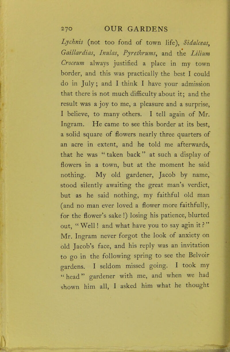 Lychnis (not too fond of town life), Sidalceas, Gaillardias, Inulas, Pyre thrums, and the Lilium Croceum always justified a place in my town border, and this was practically the best I could do in July; and I think I have your admission that there is not much difficulty about it; and the result was a joy to me, a pleasure and a surprise, I believe, to many others. I tell again of Mr. Ingram. He came to see this border at its best, a solid square of flowers nearly three quarters of an acre in extent, and he told me afterwards, that he was “taken back” at such a display of flowers in a town, but at the moment he said nothing. My old gardener, Jacob by name, stood silently awaiting the great man’s verdict, but as he said nothing, my faithful old man (and no man ever loved a flower more faithfully, for the flower’s sake 1) losing his patience, blurted out, “ Well! and what have you to say agin it ? ” Mr. Ingram never forgot the look of anxiety on old Jacob’s face, and his reply was an invitation to go in the following spring to see the Belvoir gardens. I seldom missed going. I took my “ head ” gardener with me, and when we had shown him all, I asked him what he thought