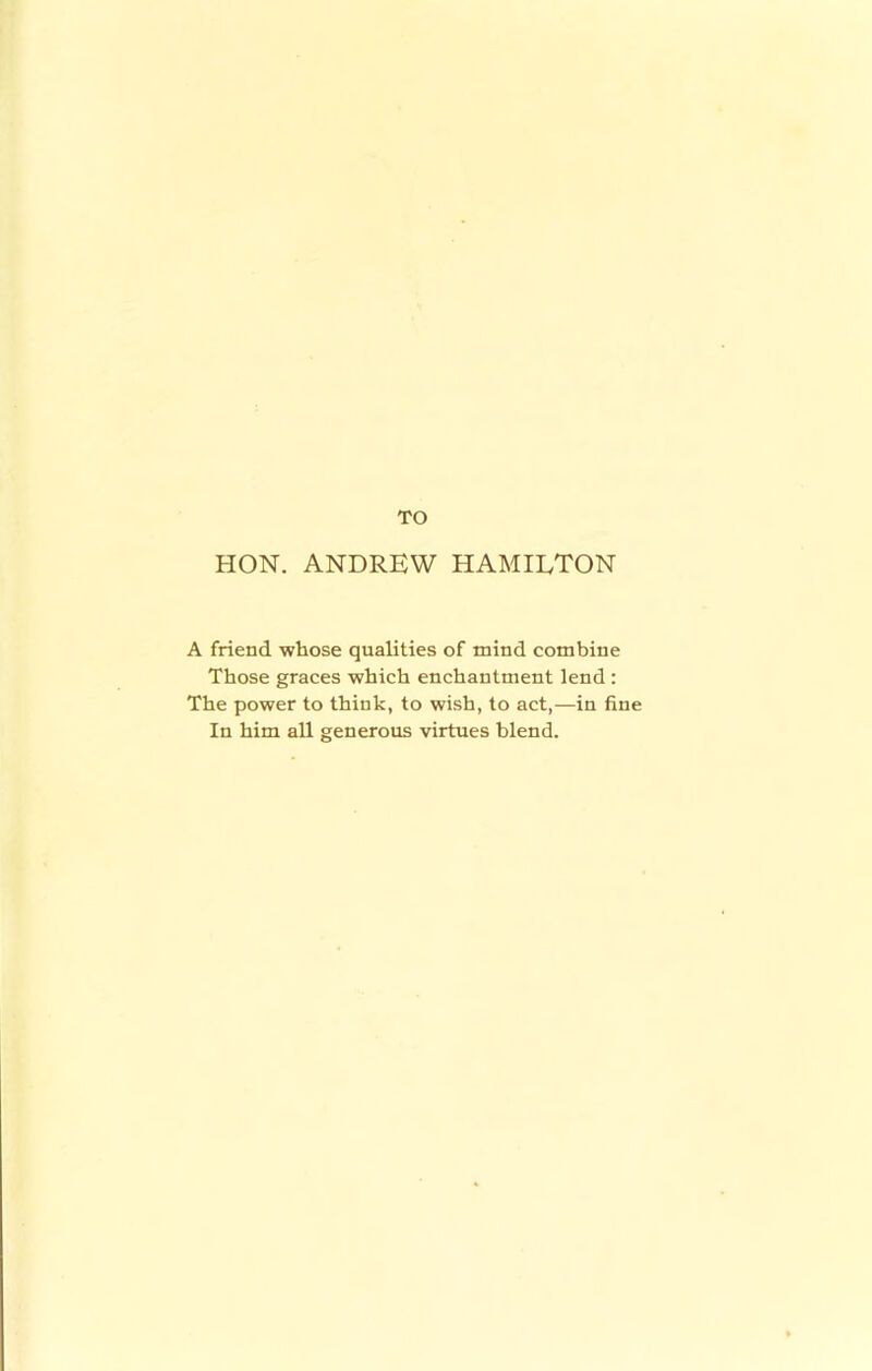 TO HON. ANDREW HAMILTON A friend whose qualities of mind combine Those graces which enchantment lend : The power to think, to wish, to act,—in fine In him all generous virtues blend.