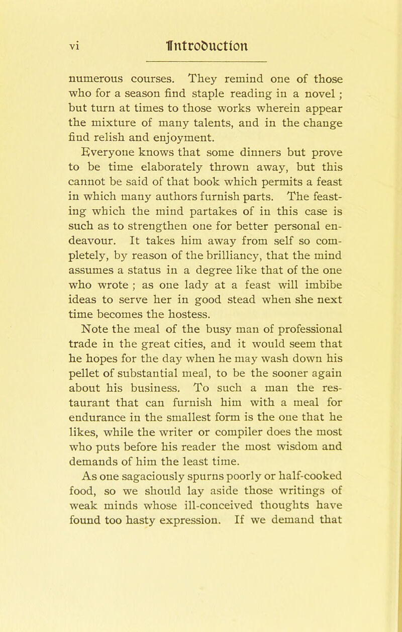 numerous courses. They remind one of those who for a season find staple reading in a novel ; but turn at times to those works wherein appear the mixture of many talents, and in the change find relish and enjoyment. Everyone knows that some dinners but prove to be time elaborately thrown away, but this cannot be said of that book which permits a feast in which many authors furnish parts. The feast- ing which the mind partakes of in this case is such as to strengthen one for better personal en- deavour. It takes him away from self so com- pletely, by reason of the brilliancy, that the mind assumes a status in a degree like that of the one who wrote ; as one lady at a feast will imbibe ideas to serve her in good stead when she next time becomes the hostess. Note the meal of the busy man of professional trade in the great cities, and it would seem that he hopes for the day when he may wash down his pellet of substantial meal, to be the sooner again about his business. To such a man the res- taurant that can furnish him with a meal for endurance in the smallest form is the one that he likes, while the writer or compiler does the most who puts before his reader the most wisdom and demands of him the least time. As one sagaciously spurns poorly or half-cooked food, so we should lay aside those writings of weak minds whose ill-conceived thoughts have found too hasty expression. If we demand that