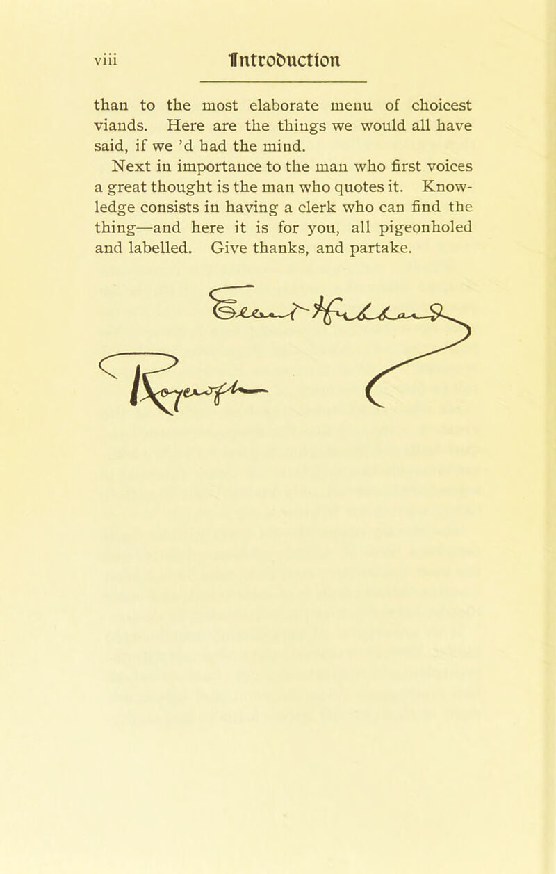 than to the most elaborate menu of choicest viands. Here are the things we would all have said, if we’d had the mind. Next in importance to the man who first voices a great thought is the man who quotes it. Know- ledge consists in having a clerk who can find the thing—and here it is for you, all pigeonholed and labelled. Give thanks, and partake.
