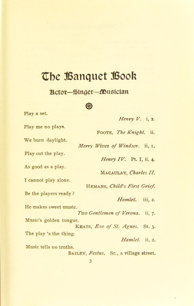 tCbe Banquet Booh Hctor- -Singer—/ICmslcian Play a set. Henry V. i, 2. Play me no plays. Foote, The Knight, ii. We burn daylight. Merry Wives of Windsor, ii, i. Play out the play. Henry IV. Pt. I, ii, 4. As good as a play. Macaui,ay, Charles II. I cannot play alone. Hemans, Child's First Grief. Be the players ready ? Hamlet, iii, 2. He makes sweet music. Two Gentlemen of Verona, ii, 7. Music’s golden tongue. Keats, Eve of St. Agnes. St. 3. The play’s the thing. Hamlet, ii, 2. Music tells no truths. Baieev, Festus, Sc., a village street.