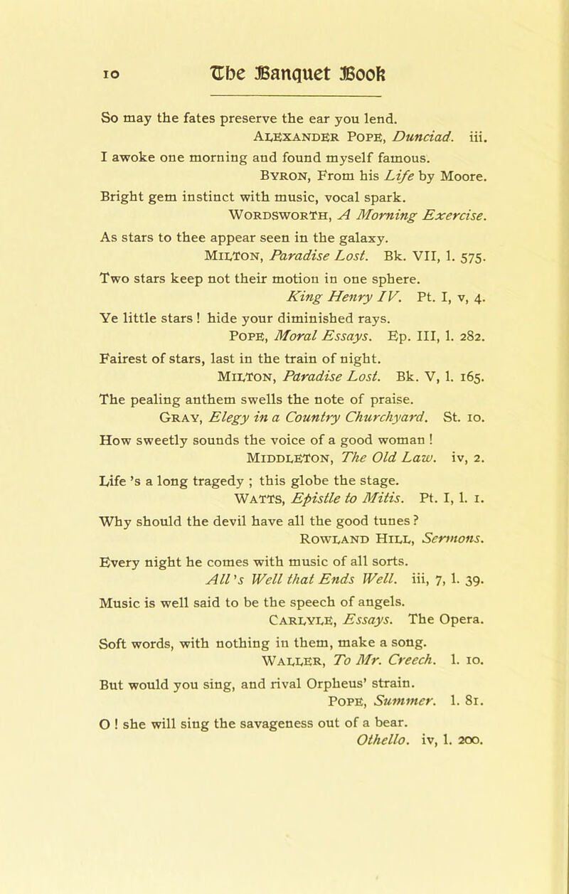 So may the fates preserve the ear you lend. Alexander Pope, Dunciad. iii. I awoke one morning and found myself famous. Byron, From his Life by Moore. Bright gem instinct with music, vocal spark. Wordsworth, A Morning Exercise. As stars to thee appear seen in the galaxy. MieTon, Paradise Lost. Bk. VII, 1. 575. Two stars keep not their motion in one sphere. King Henry IV. Pt. I, v, 4. Ye little stars ! hide your diminished rays. Pope, Moral Essays. Ep. Ill, 1. 282. Fairest of stars, last in the train of night. Miexon, Paradise Lost. Bk. V, 1. 165. The pealing anthem swells the note of praise. Gray, Elegy in a Country Churchyard. St. 10. How sweetly sounds the voice of a good woman ! MiddeETon, The Old Law. iv, 2. Life’s a long tragedy ; this globe the stage. Watts, Epistle to Mitis. Pt. I, 1. i. Why should the devil have all the good tunes ? Roweand Hiee, Sermons. Every night he comes with music of all sorts. All ’j Well that Ends Well, iii, 7, 1. 39. Music is well said to be the speech of angels. CareyeE, Essays. The Opera. Soft words, with nothing in them, make a song. WaeeER, To Mr. Creech. 1. 10. But would you sing, and rival Orpheus’ strain. Pope, Summer. 1. 81. O ! she will sing the savageness out of a bear.