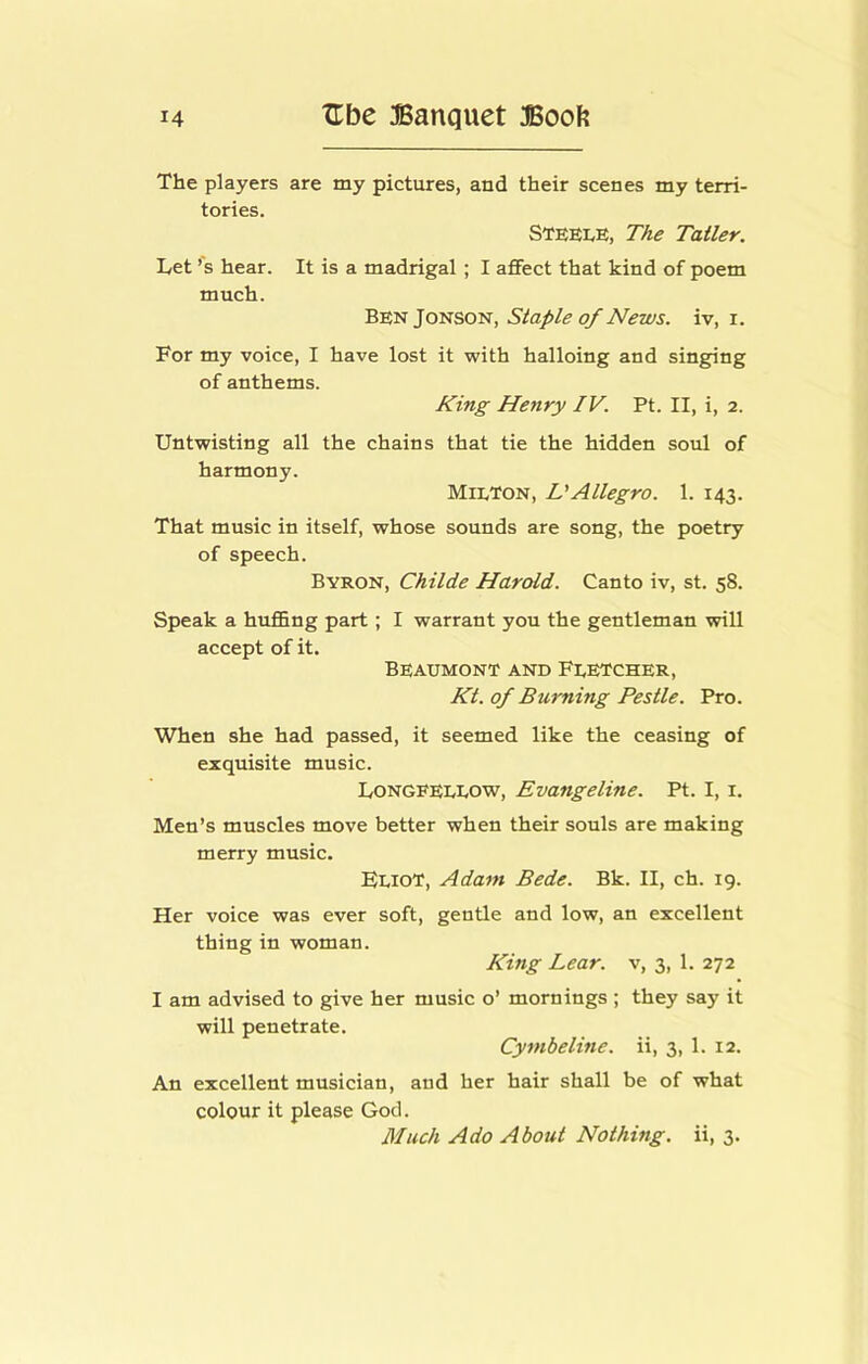 The players are my pictures, and their scenes my terri- tories. STEEI.E, The Taller. Let’s hear. It is a madrigal; I affect that kind of poem much. Ben Jonson, Staple of News, iv, i. For my voice, I have lost it with halloing and singing of anthems. King Henry IV. Pt. II, i, 2. Untwisting all the chains that tie the hidden soul of harmony. Milton, DAllegro. 1. 143. That music in itself, whose sounds are song, the poetry of speech. Byron, Childe Harold. Canto iv, st. 58. Speak a huflEng part; I warrant you the gentleman will accept of it. Beaumont and Fletcher, Kt. of Burning Pestle. Pro. When she had passed, it seemed like the ceasing of exquisite music. Longfellow, Evangeline. Pt. I, i. Men’s muscles move better when their souls are making merry music. FlioT, Adam Bede. Bk. II, ch. 19. Her voice was ever soft, gentle and low, an excellent thing in woman. King Lear, v, 3, 1. 272 I am advised to give her music o’ mornings ; they say it will penetrate. Cymbeline. ii, 3, 1. 12. An excellent musician, and her hair shall be of what colour it please God. Much Ado About Nothing, ii, 3.